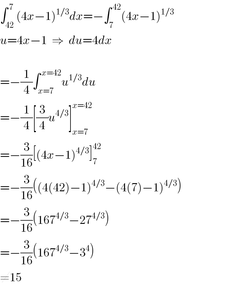 ∫_(42) ^( 7) (4x−1)^(1/3) dx=−∫_7 ^( 42) (4x−1)^(1/3)   u=4x−1  ⇒  du=4dx    =−(1/4)∫_(x=7) ^( x=42) u^(1/3) du  =−(1/4)[(3/4)u^(4/3) ]_(x=7) ^(x=42)   =−(3/(16))[(4x−1)^(4/3) ]_7 ^(42)   =−(3/(16))((4(42)−1)^(4/3) −(4(7)−1)^(4/3) )  =−(3/(16))(167^(4/3) −27^(4/3) )  =−(3/(16))(167^(4/3) −3^4 )  ≠15  