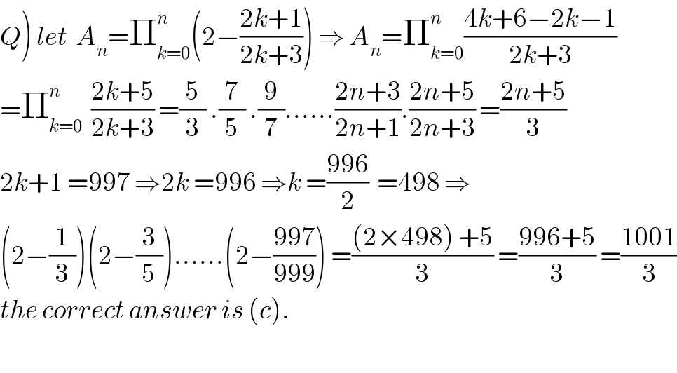 Q) let  A_n =Π_(k=0) ^n (2−((2k+1)/(2k+3))) ⇒ A_n =Π_(k=0) ^n ((4k+6−2k−1)/(2k+3))  =Π_(k=0) ^n   ((2k+5)/(2k+3)) =(5/3) .(7/5) .(9/7)......((2n+3)/(2n+1)).((2n+5)/(2n+3)) =((2n+5)/3)  2k+1 =997 ⇒2k =996 ⇒k =((996)/2)  =498 ⇒  (2−(1/3))(2−(3/5))......(2−((997)/(999))) =(((2×498) +5)/3) =((996+5)/3) =((1001)/3)  the correct answer is (c).    