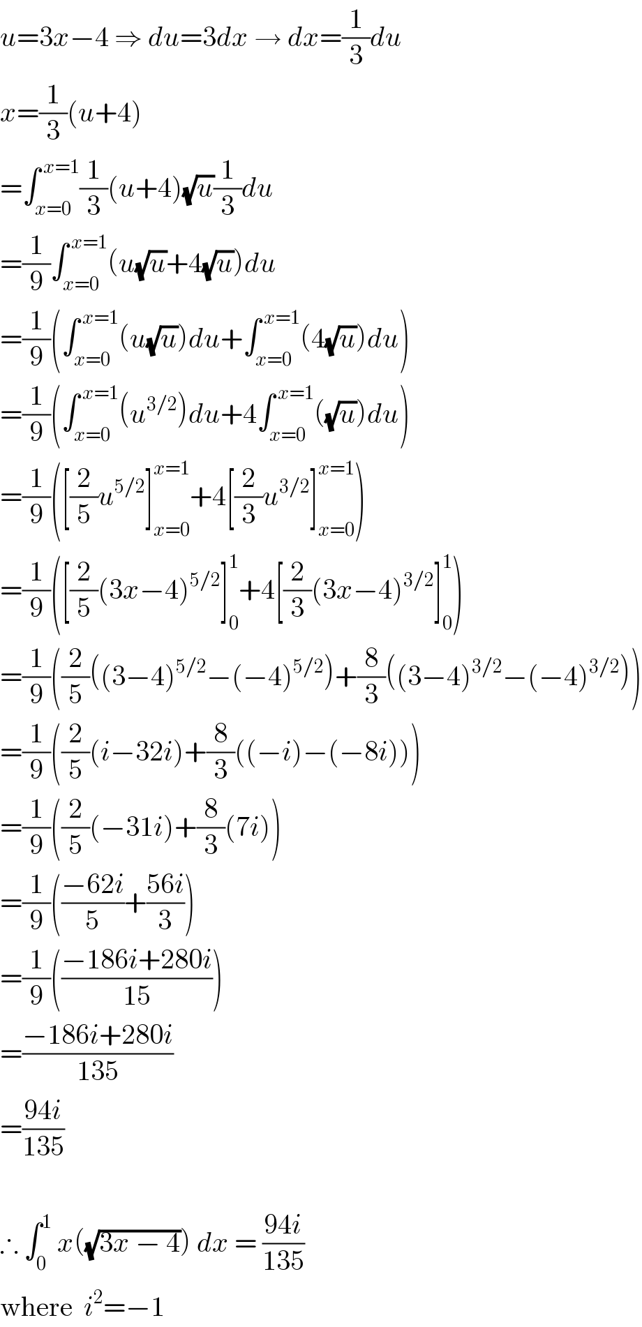 u=3x−4 ⇒ du=3dx → dx=(1/3)du  x=(1/3)(u+4)  =∫_(x=0) ^( x=1) (1/3)(u+4)(√u)(1/3)du  =(1/9)∫_(x=0) ^( x=1) (u(√u)+4(√u))du  =(1/9)(∫_(x=0) ^( x=1) (u(√u))du+∫_(x=0) ^( x=1) (4(√u))du)  =(1/9)(∫_(x=0) ^( x=1) (u^(3/2) )du+4∫_(x=0) ^( x=1) ((√u))du)  =(1/9)([(2/5)u^(5/2) ]_(x=0) ^(x=1) +4[(2/3)u^(3/2) ]_(x=0) ^(x=1) )  =(1/9)([(2/5)(3x−4)^(5/2) ]_0 ^1 +4[(2/3)(3x−4)^(3/2) ]_0 ^1 )  =(1/9)((2/5)((3−4)^(5/2) −(−4)^(5/2) )+(8/3)((3−4)^(3/2) −(−4)^(3/2) ))  =(1/9)((2/5)(i−32i)+(8/3)((−i)−(−8i)))  =(1/9)((2/5)(−31i)+(8/3)(7i))  =(1/9)(((−62i)/5)+((56i)/3))  =(1/9)(((−186i+280i)/(15)))  =((−186i+280i)/(135))  =((94i)/(135))    ∴ ∫_0 ^1  x((√(3x − 4))) dx = ((94i)/(135))  where  i^2 =−1  