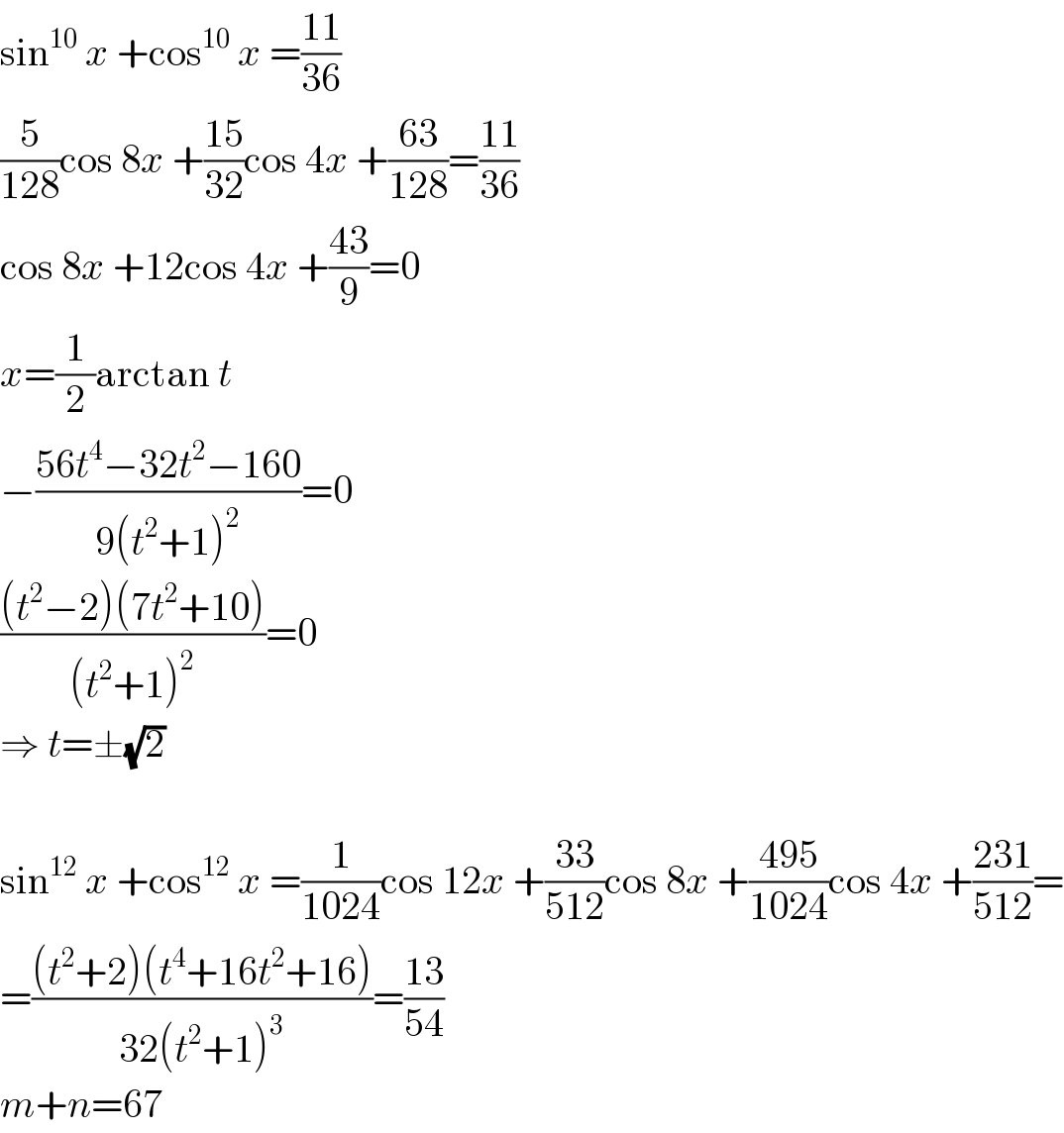 sin^(10)  x +cos^(10)  x =((11)/(36))  (5/(128))cos 8x +((15)/(32))cos 4x +((63)/(128))=((11)/(36))  cos 8x +12cos 4x +((43)/9)=0  x=(1/2)arctan t  −((56t^4 −32t^2 −160)/(9(t^2 +1)^2 ))=0  (((t^2 −2)(7t^2 +10))/((t^2 +1)^2 ))=0  ⇒ t=±(√2)    sin^(12)  x +cos^(12)  x =(1/(1024))cos 12x +((33)/(512))cos 8x +((495)/(1024))cos 4x +((231)/(512))=  =(((t^2 +2)(t^4 +16t^2 +16))/(32(t^2 +1)^3 ))=((13)/(54))  m+n=67  