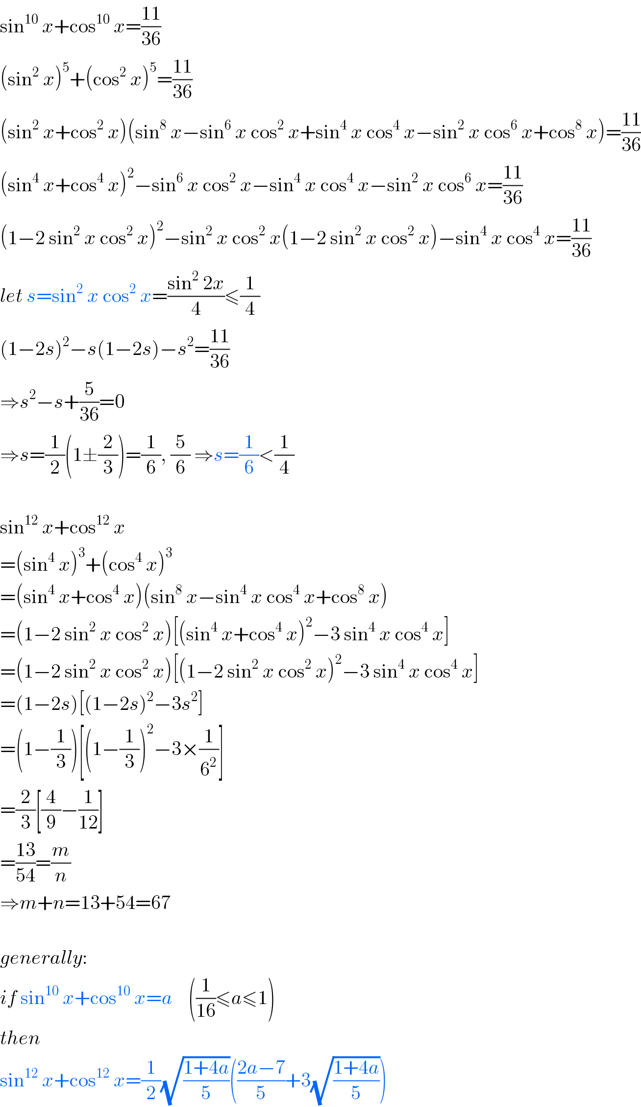 sin^(10)  x+cos^(10)  x=((11)/(36))  (sin^2  x)^5 +(cos^2  x)^5 =((11)/(36))  (sin^2  x+cos^2  x)(sin^8  x−sin^6  x cos^2  x+sin^4  x cos^4  x−sin^2  x cos^6  x+cos^8  x)=((11)/(36))  (sin^4  x+cos^4  x)^2 −sin^6  x cos^2  x−sin^4  x cos^4  x−sin^2  x cos^6  x=((11)/(36))  (1−2 sin^2  x cos^2  x)^2 −sin^2  x cos^2  x(1−2 sin^2  x cos^2  x)−sin^4  x cos^4  x=((11)/(36))  let s=sin^2  x cos^2  x=((sin^2  2x)/4)≤(1/4)  (1−2s)^2 −s(1−2s)−s^2 =((11)/(36))  ⇒s^2 −s+(5/(36))=0  ⇒s=(1/2)(1±(2/3))=(1/6), (5/6) ⇒s=(1/6)<(1/4)    sin^(12)  x+cos^(12)  x  =(sin^4  x)^3 +(cos^4  x)^3   =(sin^4  x+cos^4  x)(sin^8  x−sin^4  x cos^4  x+cos^8  x)  =(1−2 sin^2  x cos^2  x)[(sin^4  x+cos^4  x)^2 −3 sin^4  x cos^4  x]  =(1−2 sin^2  x cos^2  x)[(1−2 sin^2  x cos^2  x)^2 −3 sin^4  x cos^4  x]  =(1−2s)[(1−2s)^2 −3s^2 ]  =(1−(1/3))[(1−(1/3))^2 −3×(1/6^2 )]  =(2/3)[(4/9)−(1/(12))]  =((13)/(54))=(m/n)  ⇒m+n=13+54=67    generally:  if sin^(10)  x+cos^(10)  x=a    ((1/(16))≤a≤1)  then  sin^(12)  x+cos^(12)  x=(1/2)(√((1+4a)/5))(((2a−7)/5)+3(√((1+4a)/5)))  