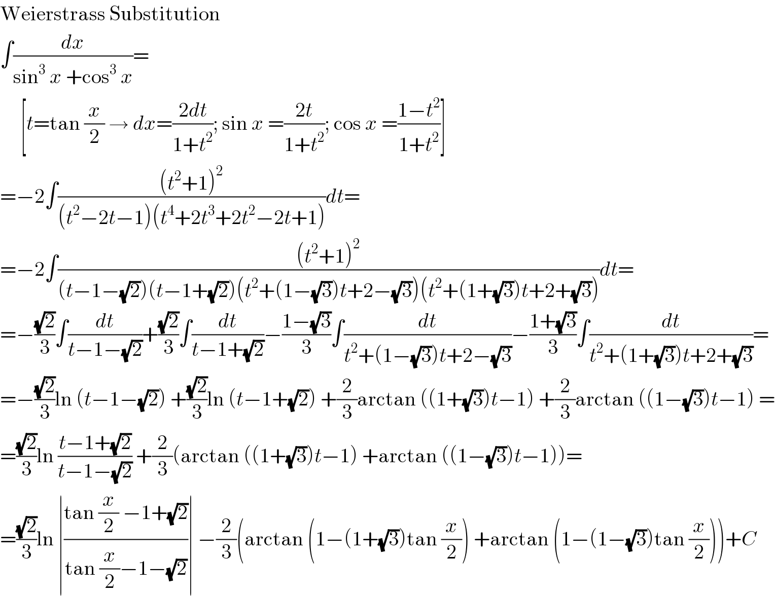 Weierstrass Substitution  ∫(dx/(sin^3  x +cos^3  x))=       [t=tan (x/2) → dx=((2dt)/(1+t^2 )); sin x =((2t)/(1+t^2 )); cos x =((1−t^2 )/(1+t^2 ))]  =−2∫(((t^2 +1)^2 )/((t^2 −2t−1)(t^4 +2t^3 +2t^2 −2t+1)))dt=  =−2∫(((t^2 +1)^2 )/((t−1−(√2))(t−1+(√2))(t^2 +(1−(√3))t+2−(√3))(t^2 +(1+(√3))t+2+(√3))))dt=  =−((√2)/3)∫(dt/(t−1−(√2)))+((√2)/3)∫(dt/(t−1+(√2)))−((1−(√3))/3)∫(dt/(t^2 +(1−(√3))t+2−(√3)))−((1+(√3))/3)∫(dt/(t^2 +(1+(√3))t+2+(√3)))=  =−((√2)/3)ln (t−1−(√2)) +((√2)/3)ln (t−1+(√2)) +(2/3)arctan ((1+(√3))t−1) +(2/3)arctan ((1−(√3))t−1) =  =((√2)/3)ln ((t−1+(√2))/(t−1−(√2))) +(2/3)(arctan ((1+(√3))t−1) +arctan ((1−(√3))t−1))=  =((√2)/3)ln ∣((tan (x/2) −1+(√2))/(tan (x/2)−1−(√2)))∣ −(2/3)(arctan (1−(1+(√3))tan (x/2)) +arctan (1−(1−(√3))tan (x/2)))+C  