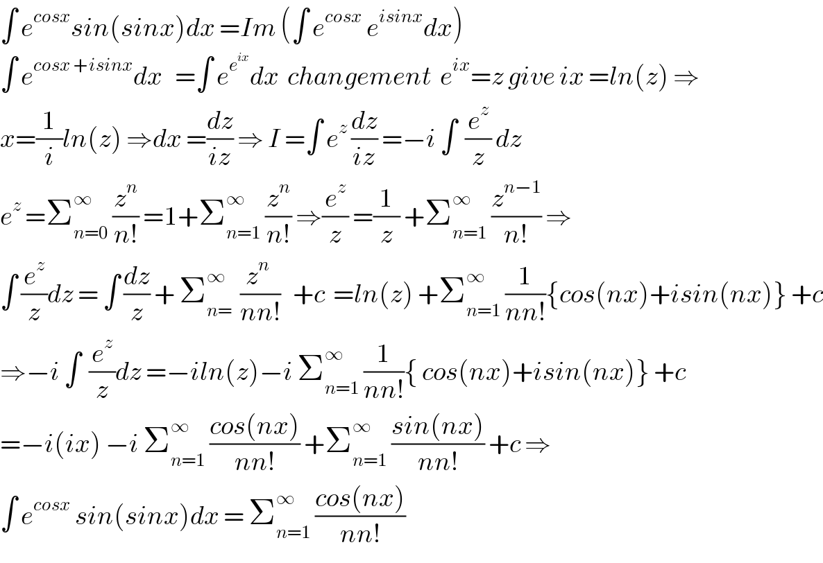 ∫ e^(cosx) sin(sinx)dx =Im (∫ e^(cosx)  e^(isinx) dx)  ∫ e^(cosx +isinx) dx   =∫ e^e^(ix)  dx  changement  e^(ix) =z give ix =ln(z) ⇒  x=(1/i)ln(z) ⇒dx =(dz/(iz)) ⇒ I =∫ e^z  (dz/(iz)) =−i ∫  (e^z /z) dz    e^z  =Σ_(n=0) ^∞  (z^n /(n!)) =1+Σ_(n=1) ^∞  (z^n /(n!)) ⇒(e^z /z) =(1/z) +Σ_(n=1) ^∞  (z^(n−1) /(n!)) ⇒  ∫ (e^z /z)dz = ∫ (dz/z) + Σ_(n=) ^∞   ((z^n  )/(nn!))   +c  =ln(z) +Σ_(n=1) ^∞  (1/(nn!)){cos(nx)+isin(nx)} +c  ⇒−i ∫  (e^z /z)dz =−iln(z)−i Σ_(n=1) ^∞  (1/(nn!)){ cos(nx)+isin(nx)} +c  =−i(ix) −i Σ_(n=1) ^∞  ((cos(nx))/(nn!)) +Σ_(n=1) ^∞  ((sin(nx))/(nn!)) +c ⇒  ∫ e^(cosx)  sin(sinx)dx = Σ_(n=1) ^∞  ((cos(nx))/(nn!))  