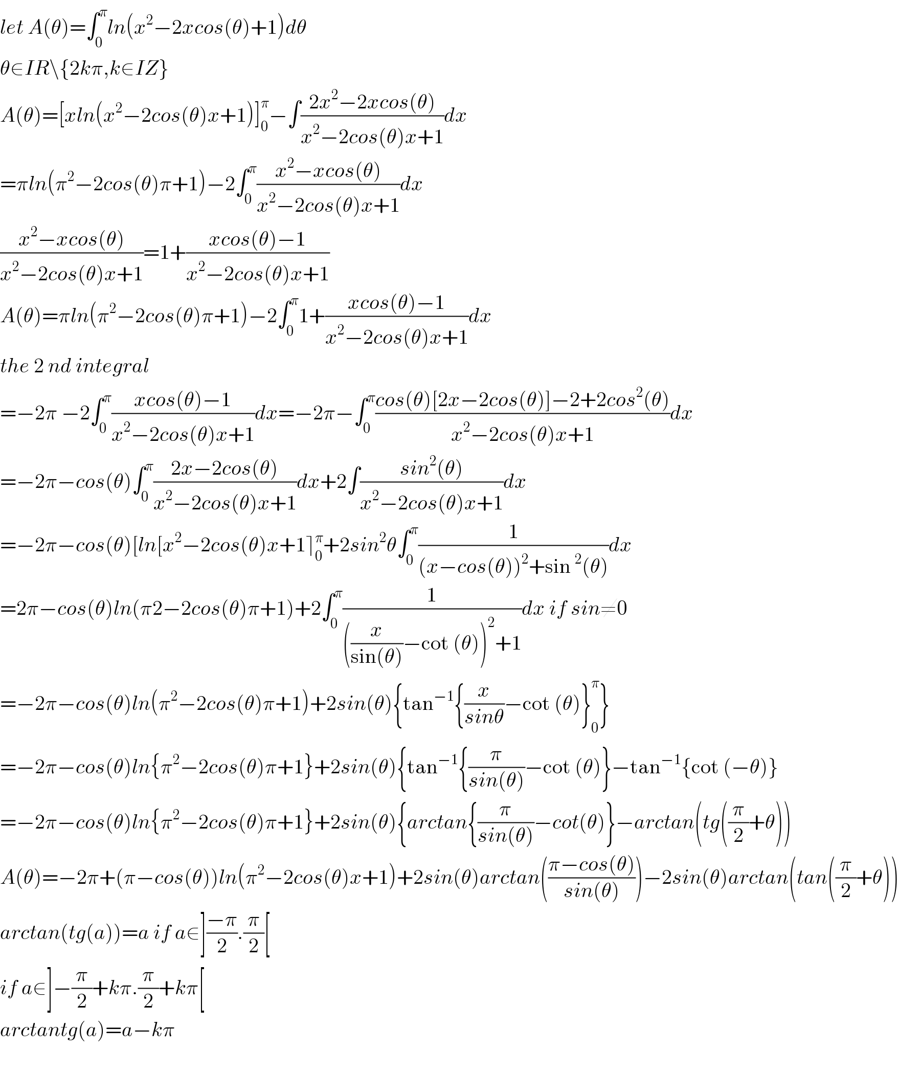 let A(θ)=∫_0 ^π ln(x^2 −2xcos(θ)+1)dθ  θ∈IR\{2kπ,k∈IZ}  A(θ)=[xln(x^2 −2cos(θ)x+1)]_0 ^π −∫((2x^2 −2xcos(θ))/(x^2 −2cos(θ)x+1))dx  =πln(π^2 −2cos(θ)π+1)−2∫_0 ^π ((x^2 −xcos(θ))/(x^2 −2cos(θ)x+1))dx  ((x^2 −xcos(θ))/(x^2 −2cos(θ)x+1))=1+((xcos(θ)−1)/(x^2 −2cos(θ)x+1))  A(θ)=πln(π^2 −2cos(θ)π+1)−2∫_0 ^π 1+((xcos(θ)−1)/(x^2 −2cos(θ)x+1))dx  the 2 nd integral   =−2π −2∫_0 ^π ((xcos(θ)−1)/(x^2 −2cos(θ)x+1))dx=−2π−∫_0 ^π ((cos(θ)[2x−2cos(θ)]−2+2cos^2 (θ))/(x^2 −2cos(θ)x+1))dx  =−2π−cos(θ)∫_0 ^π ((2x−2cos(θ))/(x^2 −2cos(θ)x+1))dx+2∫((sin^2 (θ))/(x^2 −2cos(θ)x+1))dx  =−2π−cos(θ)[ln[x^2 −2cos(θ)x+1⌉_0 ^π +2sin^2 θ∫_0 ^π (1/((x−cos(θ))^2 +sin^2 (θ)))dx  =2π−cos(θ)ln(π2−2cos(θ)π+1)+2∫_0 ^π (1/(((x/(sin(θ)))−cot (θ))^2 +1))dx if sin≠0  =−2π−cos(θ)ln(π^2 −2cos(θ)π+1)+2sin(θ){tan^(−1) {(x/(sinθ))−cot (θ)}_0 ^π }  =−2π−cos(θ)ln{π^2 −2cos(θ)π+1}+2sin(θ){tan^(−1) {(π/(sin(θ)))−cot (θ)}−tan^(−1) {cot (−θ)}  =−2π−cos(θ)ln{π^2 −2cos(θ)π+1}+2sin(θ){arctan{(π/(sin(θ)))−cot(θ)}−arctan(tg((π/2)+θ))  A(θ)=−2π+(π−cos(θ))ln(π^2 −2cos(θ)x+1)+2sin(θ)arctan(((π−cos(θ))/(sin(θ))))−2sin(θ)arctan(tan((π/2)+θ))  arctan(tg(a))=a if a∈]((−π)/2).(π/2)[  if a∈]−(π/2)+kπ.(π/2)+kπ[  arctantg(a)=a−kπ    