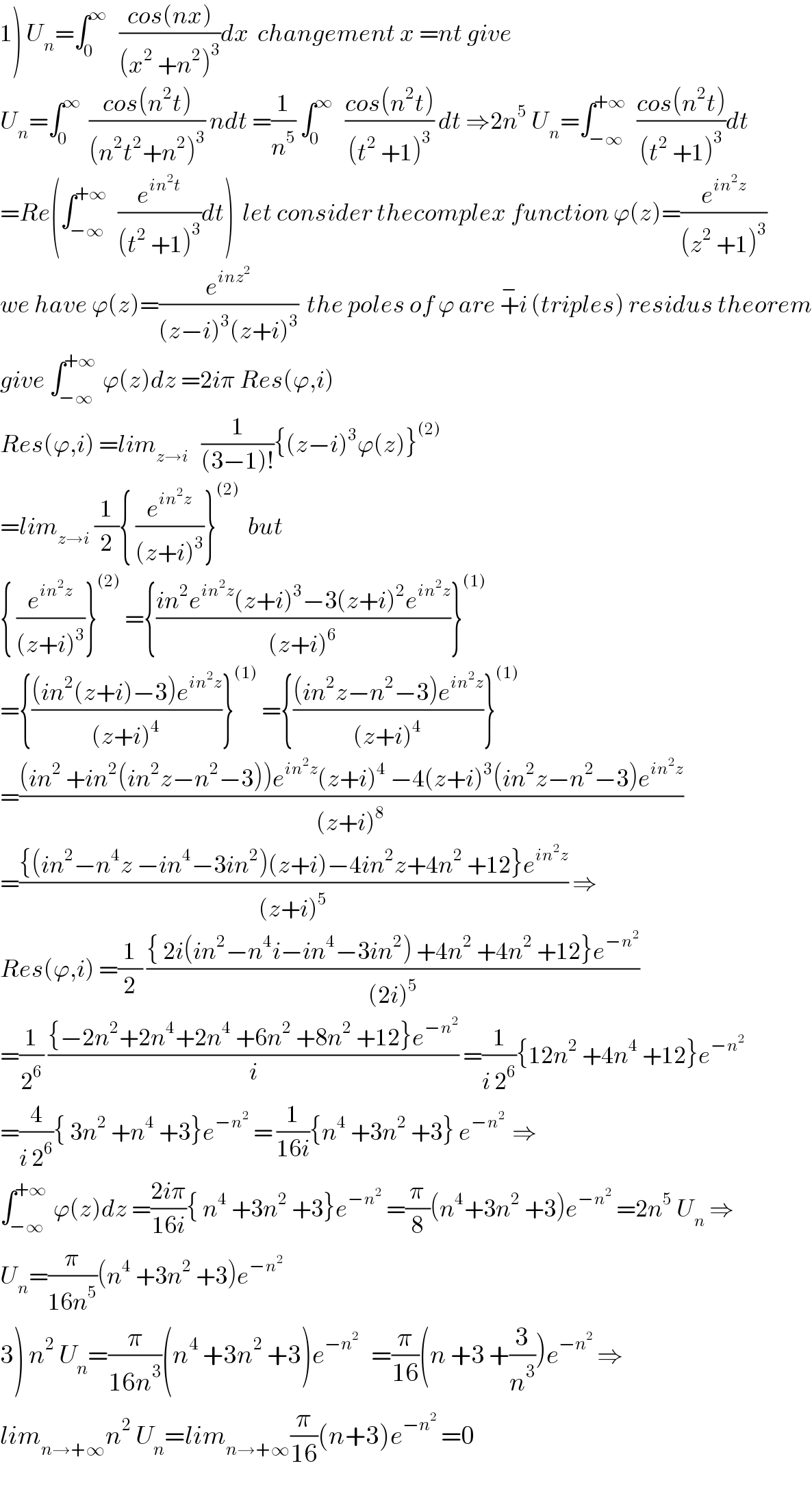 1) U_n =∫_0 ^∞    ((cos(nx))/((x^2  +n^2 )^3 ))dx  changement x =nt give  U_n =∫_0 ^∞   ((cos(n^2 t))/((n^2 t^2 +n^2 )^3 )) ndt =(1/n^5 ) ∫_0 ^∞    ((cos(n^2 t))/((t^2  +1)^3 )) dt ⇒2n^5  U_n =∫_(−∞) ^(+∞)   ((cos(n^2 t))/((t^2  +1)^3 ))dt  =Re(∫_(−∞) ^(+∞)   (e^(in^2 t) /((t^2  +1)^3 ))dt)  let consider thecomplex function ϕ(z)=(e^(in^2 z) /((z^2  +1)^3 ))  we have ϕ(z)=(e^(inz^2 ) /((z−i)^3 (z+i)^3 ))  the poles of ϕ are +^− i (triples) residus theorem  give ∫_(−∞) ^(+∞)  ϕ(z)dz =2iπ Res(ϕ,i)  Res(ϕ,i) =lim_(z→i)    (1/((3−1)!)){(z−i)^3 ϕ(z)}^((2))   =lim_(z→i)  (1/2){ (e^(in^2 z) /((z+i)^3 ))}^((2))   but  { (e^(in^2 z) /((z+i)^3 ))}^((2))  ={((in^2 e^(in^2 z) (z+i)^3 −3(z+i)^2 e^(in^2 z) )/((z+i)^6 ))}^((1))   ={(((in^2 (z+i)−3)e^(in^2 z) )/((z+i)^4 ))}^((1))  ={(((in^2 z−n^2 −3)e^(in^2 z) )/((z+i)^4 ))}^((1))   =(((in^2  +in^2 (in^2 z−n^2 −3))e^(in^2 z) (z+i)^4  −4(z+i)^3 (in^2 z−n^2 −3)e^(in^2 z) )/((z+i)^8 ))  =(({(in^2 −n^4 z −in^4 −3in^2 )(z+i)−4in^2 z+4n^2  +12}e^(in^2 z) )/((z+i)^5 )) ⇒  Res(ϕ,i) =(1/2) (({ 2i(in^2 −n^4 i−in^4 −3in^2 ) +4n^2  +4n^2  +12}e^(−n^2 ) )/((2i)^5 ))  =(1/2^6 ) (({−2n^2 +2n^4 +2n^4  +6n^2  +8n^2  +12}e^(−n^2 ) )/i) =(1/(i 2^6 )){12n^2  +4n^4  +12}e^(−n^2 )   =(4/(i 2^6 )){ 3n^2  +n^4  +3}e^(−n^2 )  = (1/(16i)){n^4  +3n^2  +3} e^(−n^2  )  ⇒  ∫_(−∞) ^(+∞)  ϕ(z)dz =((2iπ)/(16i)){ n^4  +3n^2  +3}e^(−n^2 )  =(π/8)(n^4 +3n^2  +3)e^(−n^2 )  =2n^5  U_n  ⇒  U_n =(π/(16n^5 ))(n^4  +3n^2  +3)e^(−n^2 )   3) n^2  U_n =(π/(16n^3 ))(n^4  +3n^2  +3)e^(−n^2 )    =(π/(16))(n +3 +(3/n^3 ))e^(−n^2 )  ⇒  lim_(n→+∞) n^2  U_n =lim_(n→+∞) (π/(16))(n+3)e^(−n^2 )  =0  