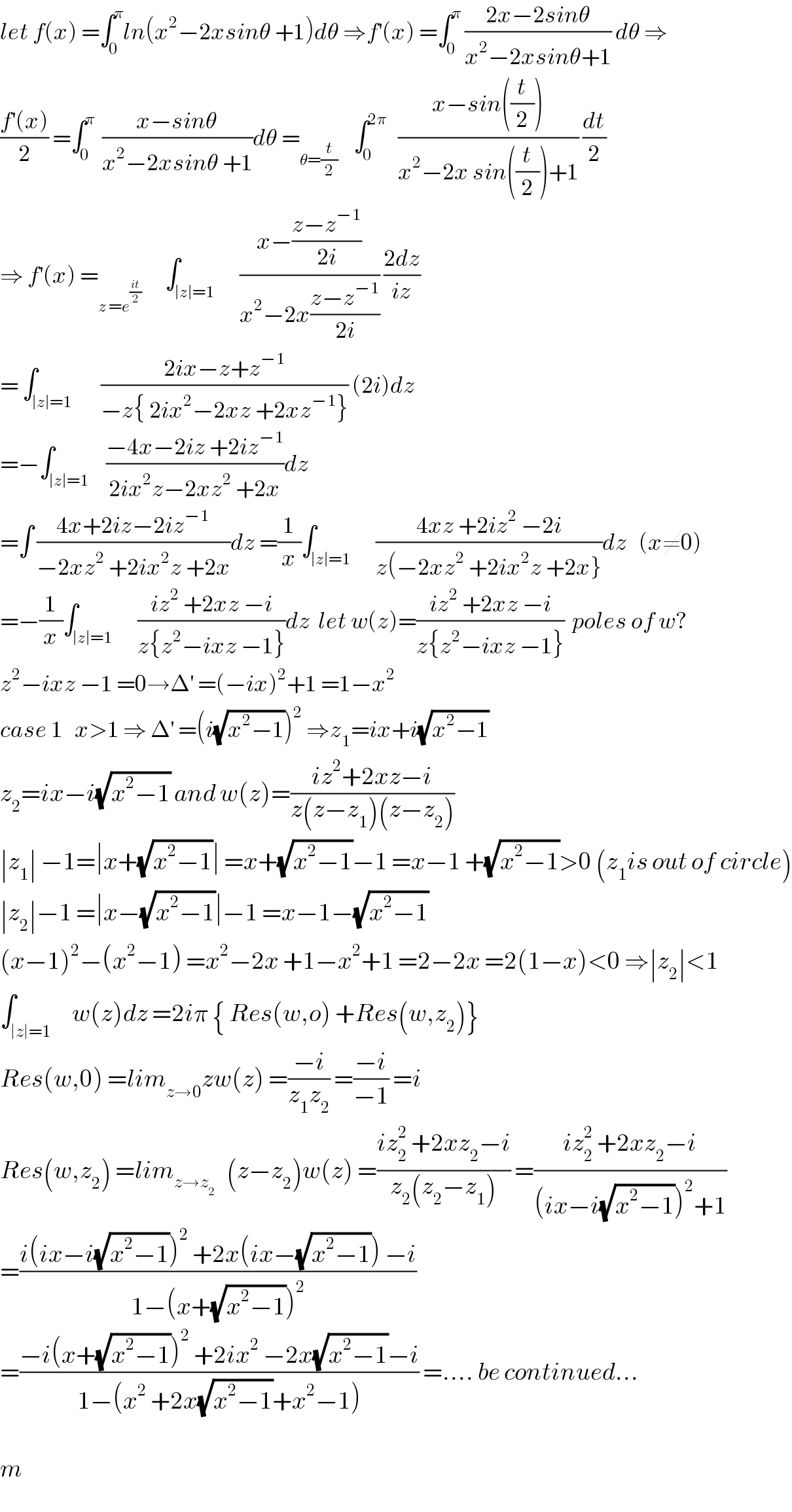 let f(x) =∫_0 ^π ln(x^2 −2xsinθ +1)dθ ⇒f^′ (x) =∫_0 ^π  ((2x−2sinθ)/(x^2 −2xsinθ+1)) dθ ⇒  ((f^′ (x))/2) =∫_0 ^π   ((x−sinθ)/(x^2 −2xsinθ +1))dθ =_(θ=(t/2))     ∫_0 ^(2π)    ((x−sin((t/2)))/(x^2 −2x sin((t/2))+1)) (dt/2)  ⇒ f^′ (x) =_(z =e^((it)/2) )       ∫_(∣z∣=1)      ((x−((z−z^(−1) )/(2i)))/(x^2 −2x((z−z^(−1) )/(2i)))) ((2dz)/(iz))  = ∫_(∣z∣=1)       ((2ix−z+z^(−1) )/(−z{ 2ix^2 −2xz +2xz^(−1) })) (2i)dz  =−∫_(∣z∣=1)    ((−4x−2iz +2iz^(−1) )/(2ix^2 z−2xz^2  +2x))dz  =∫ ((4x+2iz−2iz^(−1) )/(−2xz^2  +2ix^2 z +2x))dz =(1/x)∫_(∣z∣=1)      ((4xz +2iz^2  −2i)/(z(−2xz^2  +2ix^2 z +2x}))dz   (x≠0)  =−(1/x)∫_(∣z∣=1)      ((iz^2  +2xz −i)/(z{z^2 −ixz −1}))dz  let w(z)=((iz^2  +2xz −i)/(z{z^2 −ixz −1}))  poles of w?  z^2 −ixz −1 =0→Δ^′  =(−ix)^2 +1 =1−x^2   case 1   x>1 ⇒ Δ^′  =(i(√(x^2 −1)))^2  ⇒z_1 =ix+i(√(x^2 −1))  z_2 =ix−i(√(x^2 −1)) and w(z)=((iz^2 +2xz−i)/(z(z−z_1 )(z−z_2 )))  ∣z_1 ∣ −1=∣x+(√(x^2 −1))∣ =x+(√(x^2 −1))−1 =x−1 +(√(x^2 −1))>0 (z_1 is out of circle)  ∣z_2 ∣−1 =∣x−(√(x^2 −1))∣−1 =x−1−(√(x^2 −1))  (x−1)^2 −(x^2 −1) =x^2 −2x +1−x^2 +1 =2−2x =2(1−x)<0 ⇒∣z_2 ∣<1  ∫_(∣z∣=1)     w(z)dz =2iπ { Res(w,o) +Res(w,z_2 )}  Res(w,0) =lim_(z→0) zw(z) =((−i)/(z_1 z_2 )) =((−i)/(−1)) =i   Res(w,z_2 ) =lim_(z→z_2 )    (z−z_2 )w(z) =((iz_2 ^2  +2xz_2 −i)/(z_2 (z_2 −z_1 ))) =((iz_2 ^2  +2xz_2 −i)/((ix−i(√(x^2 −1)))^2 +1))  =((i(ix−i(√(x^2 −1)))^2  +2x(ix−(√(x^2 −1))) −i)/(1−(x+(√(x^2 −1)))^2 ))  =((−i(x+(√(x^2 −1)))^2  +2ix^2  −2x(√(x^2 −1))−i)/(1−(x^2  +2x(√(x^2 −1))+x^2 −1))) =.... be continued...    m  