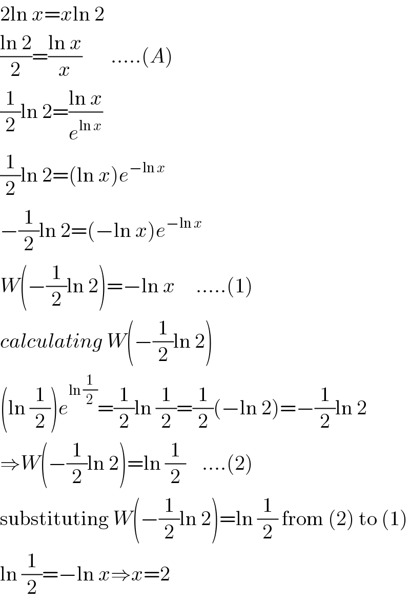 2ln x=xln 2  ((ln 2)/2)=((ln x)/x)       .....(A)  (1/2)ln 2=((ln x)/e^(ln x) )  (1/2)ln 2=(ln x)e^(−ln x)   −(1/2)ln 2=(−ln x)e^(−ln x)   W(−(1/2)ln 2)=−ln x     .....(1)  calculating W(−(1/2)ln 2)  (ln (1/2))e^(ln (1/2)) =(1/2)ln (1/2)=(1/2)(−ln 2)=−(1/2)ln 2  ⇒W(−(1/2)ln 2)=ln (1/2)    ....(2)  substituting W(−(1/2)ln 2)=ln (1/2) from (2) to (1)  ln (1/2)=−ln x⇒x=2  