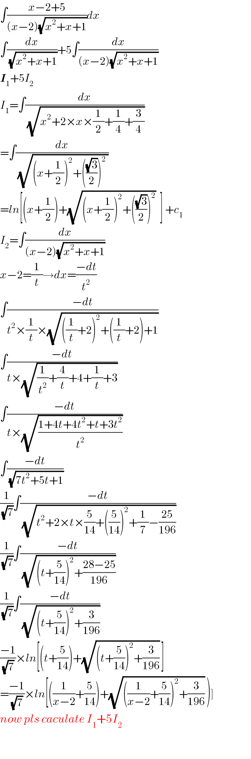 ∫((x−2+5)/((x−2)(√(x^2 +x+1))))dx  ∫(dx/(√(x^2 +x+1)))+5∫(dx/((x−2)(√(x^2 +x+1))))  I_1 +5I_2   I_1 =∫(dx/(√(x^2 +2×x×(1/2)+(1/4)+(3/4))))  =∫(dx/(√((x+(1/2))^2 +(((√3)/2))^2  )))  =ln[(x+(1/2))+(√((x+(1/2))^2 +(((√3)/2))^2 ))  ] +c_1   I_2 =∫(dx/((x−2)(√(x^2 +x+1))))  x−2=(1/t)→dx=((−dt)/t^2 )  ∫((−dt)/(t^2 ×(1/t)×(√(((1/t)+2)^2 +((1/t)+2)+1))))  ∫((−dt)/(t×(√((1/t^2 )+(4/t)+4+(1/t)+3))))  ∫((−dt)/(t×(√((1+4t+4t^2 +t+3t^2 )/t^2 ))))  ∫((−dt)/(√(7t^2 +5t+1)))  (1/(√7))∫((−dt)/(√(t^2 +2×t×(5/(14))+((5/(14)))^2 +(1/7)−((25)/(196)))))  (1/(√7))∫((−dt)/(√((t+(5/(14)))^2 +((28−25)/(196)))))  (1/(√7))∫((−dt)/(√((t+(5/(14)))^2 +(3/(196)))))  ((−1)/(√7))×ln[(t+(5/(14)))+(√((t+(5/(14)))^2 +(3/(196)))) ]  =((−1)/(√7))×ln[((1/(x−2))+(5/(14)))+(√(((1/(x−2))+(5/(14)))^2 +(3/(196)))) )]  now pls caculate I_1 +5I_2     