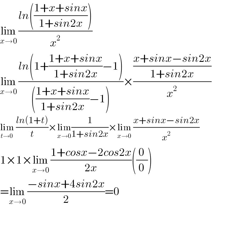 lim_(x→0)  ((ln(((1+x+sinx)/(1+sin2x))))/x^2 )  lim_(x→0)  ((ln(1+((1+x+sinx)/(1+sin2x))−1))/((((1+x+sinx)/(1+sin2x))−1)))×(((x+sinx−sin2x)/(1+sin2x))/x^2 )  lim_(t→0)  ((ln(1+t))/t)×lim_(x→0) (1/(1+sin2x))×lim_(x→0)  ((x+sinx−sin2x)/x^2 )  1×1×lim_(x→0)  ((1+cosx−2cos2x)/(2x))((0/0))  =lim_(x→0)  ((−sinx+4sin2x)/2)=0    