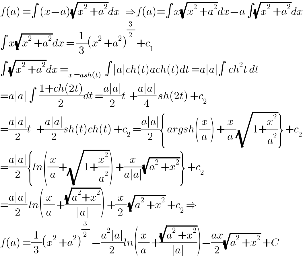 f(a) =∫ (x−a)(√(x^2  +a^2 ))dx   ⇒f(a)=∫ x(√(x^2  +a^2 ))dx−a ∫(√(x^2  +a^2 ))dx  ∫ x(√(x^2  +a^2 ))dx = (1/3)(x^2  +a^2 )^(3/2)  +c_1   ∫ (√(x^2  +a^2 ))dx =_(x =ash(t))   ∫ ∣a∣ch(t)ach(t)dt =a∣a∣∫  ch^2 t dt  =a∣a∣ ∫  ((1+ch(2t))/2)dt =((a∣a∣)/2)t  +((a∣a∣)/4) sh(2t) +c_2   =((a∣a∣)/2)t   +((a∣a∣)/2)sh(t)ch(t) +c_2  =((a∣a∣)/2){ argsh((x/a)) +(x/a)(√(1+(x^2 /a^2 )))} +c_2   =((a∣a∣)/2){ln((x/a)+(√(1+(x^2 /a^2 )))) +(x/(a∣a∣))(√(a^2  +x^2 ))} +c_2   =((a∣a∣)/2) ln((x/a) +((√(a^2 +x^2 ))/(∣a∣))) +(x/2) (√(a^2  +x^2 )) +c_2  ⇒  f(a) =(1/3)(x^2  +a^2 )^(3/2)  −((a^2 ∣a∣)/2)ln((x/a) +((√(a^2  +x^2 ))/(∣a∣)))−((ax)/2)(√(a^2  +x^2 )) +C   