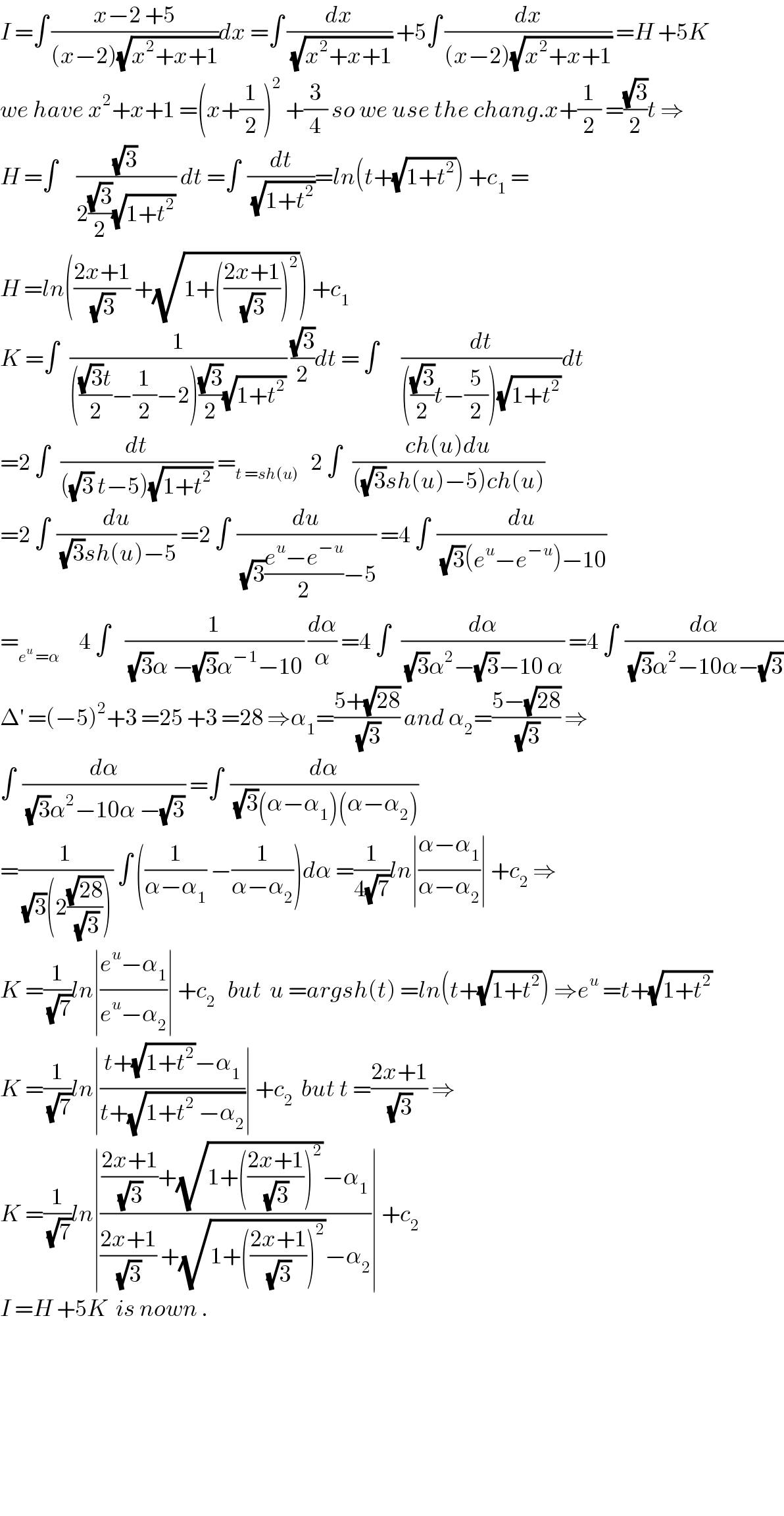 I =∫ ((x−2 +5)/((x−2)(√(x^2 +x+1))))dx =∫ (dx/(√(x^2 +x+1))) +5∫ (dx/((x−2)(√(x^2 +x+1)))) =H +5K  we have x^2 +x+1 =(x+(1/2))^2  +(3/4) so we use the chang.x+(1/2) =((√3)/2)t ⇒  H =∫     ((√3)/(2((√3)/2)(√(1+t^2 )))) dt =∫  (dt/(√(1+t^2 )))=ln(t+(√(1+t^2 ))) +c_1  =  H =ln(((2x+1)/(√3)) +(√(1+(((2x+1)/(√3)))^2 ))) +c_1   K =∫   (1/(((((√3)t)/2)−(1/2)−2)((√3)/2)(√(1+t^2 )))) ((√3)/2)dt = ∫      (dt/((((√3)/2)t−(5/2))(√(1+t^2 ))))dt  =2 ∫   (dt/(((√3) t−5)(√(1+t^2 )))) =_(t =sh(u))    2 ∫   ((ch(u)du)/(((√3)sh(u)−5)ch(u)))  =2 ∫  (du/((√3)sh(u)−5)) =2 ∫  (du/((√3)((e^u −e^(−u) )/2)−5)) =4 ∫  (du/((√3)(e^u −e^(−u) )−10))  =_(e^u  =α)      4 ∫    (1/((√3)α −(√3)α^(−1) −10)) (dα/α) =4 ∫   (dα/((√3)α^2 −(√3)−10 α)) =4 ∫  (dα/((√3)α^2 −10α−(√3)))  Δ^′  =(−5)^2 +3 =25 +3 =28 ⇒α_1 =((5+(√(28)))/(√3)) and α_2 =((5−(√(28)))/(√3)) ⇒  ∫  (dα/((√3)α^2 −10α −(√3))) =∫  (dα/((√3)(α−α_1 )(α−α_2 )))  =(1/((√3)(2((√(28))/(√3))))) ∫ ((1/(α−α_1 )) −(1/(α−α_2 )))dα =(1/(4(√7)))ln∣((α−α_1 )/(α−α_2 ))∣ +c_2  ⇒  K =(1/(√7))ln∣((e^u −α_1 )/(e^u −α_2 ))∣ +c_2    but  u =argsh(t) =ln(t+(√(1+t^2 ))) ⇒e^u  =t+(√(1+t^2 ))  K =(1/(√7))ln∣((t+(√(1+t^2 ))−α_1 )/(t+(√(1+t^2  −α_2 ))))∣ +c_2   but t =((2x+1)/(√3)) ⇒  K =(1/(√7))ln∣((((2x+1)/(√3))+(√(1+(((2x+1)/(√3)))^2 ))−α_1 )/(((2x+1)/(√3)) +(√(1+(((2x+1)/(√3)))^2 ))−α_2 ))∣ +c_2   I =H +5K  is nown .            