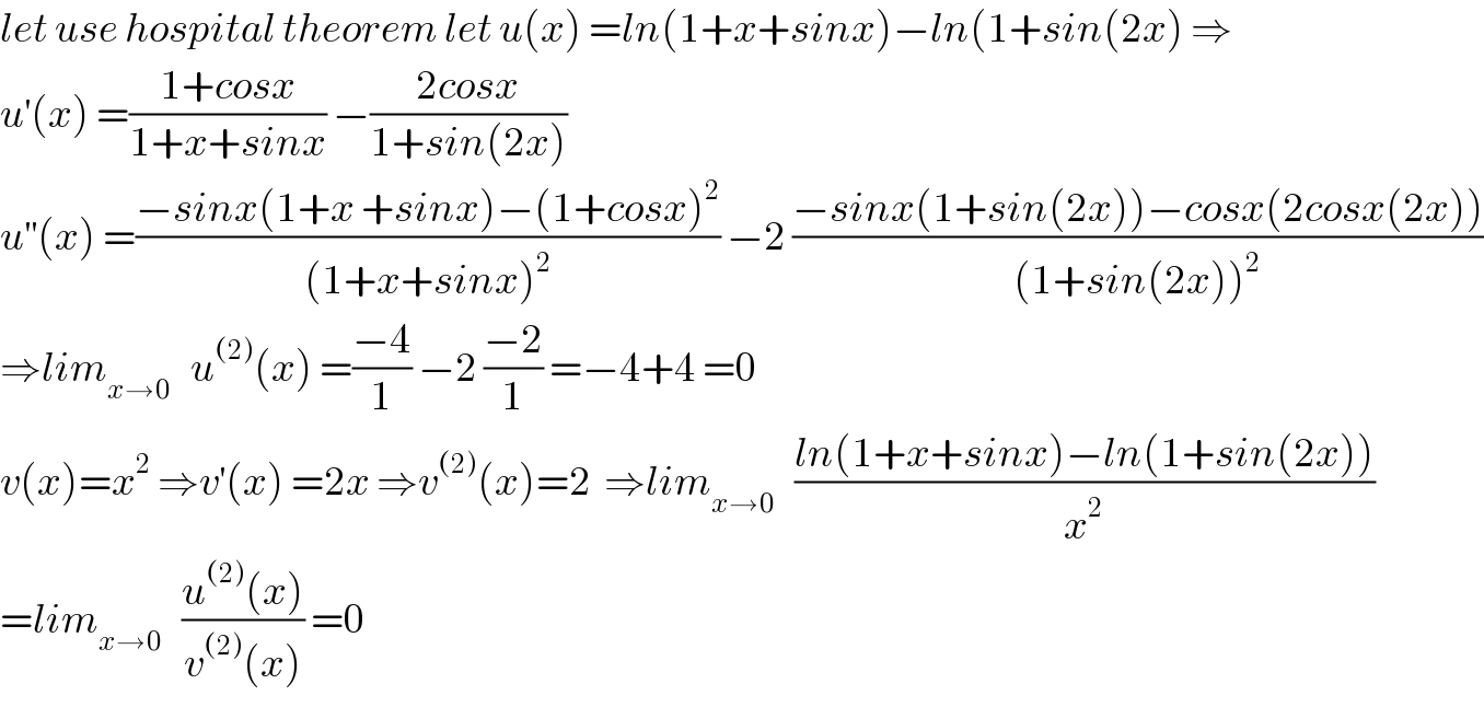 let use hospital theorem let u(x) =ln(1+x+sinx)−ln(1+sin(2x) ⇒  u^′ (x) =((1+cosx)/(1+x+sinx)) −((2cosx)/(1+sin(2x)))  u^(′′) (x) =((−sinx(1+x +sinx)−(1+cosx)^2 )/((1+x+sinx)^2 )) −2 ((−sinx(1+sin(2x))−cosx(2cosx(2x)))/((1+sin(2x))^2 ))  ⇒lim_(x→0)    u^((2)) (x) =((−4)/1) −2 ((−2)/1) =−4+4 =0  v(x)=x^2  ⇒v^′ (x) =2x ⇒v^((2)) (x)=2  ⇒lim_(x→0)    ((ln(1+x+sinx)−ln(1+sin(2x)))/x^2 )  =lim_(x→0)    ((u^((2)) (x))/(v^((2)) (x))) =0   