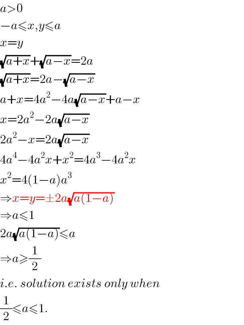 a>0  −a≤x,y≤a  x=y  (√(a+x))+(√(a−x))=2a  (√(a+x))=2a−(√(a−x))  a+x=4a^2 −4a(√(a−x))+a−x  x=2a^2 −2a(√(a−x))  2a^2 −x=2a(√(a−x))  4a^4 −4a^2 x+x^2 =4a^3 −4a^2 x  x^2 =4(1−a)a^3   ⇒x=y=±2a(√(a(1−a)))  ⇒a≤1  2a(√(a(1−a)))≤a  ⇒a≥(1/2)  i.e. solution exists only when  (1/2)≤a≤1.  