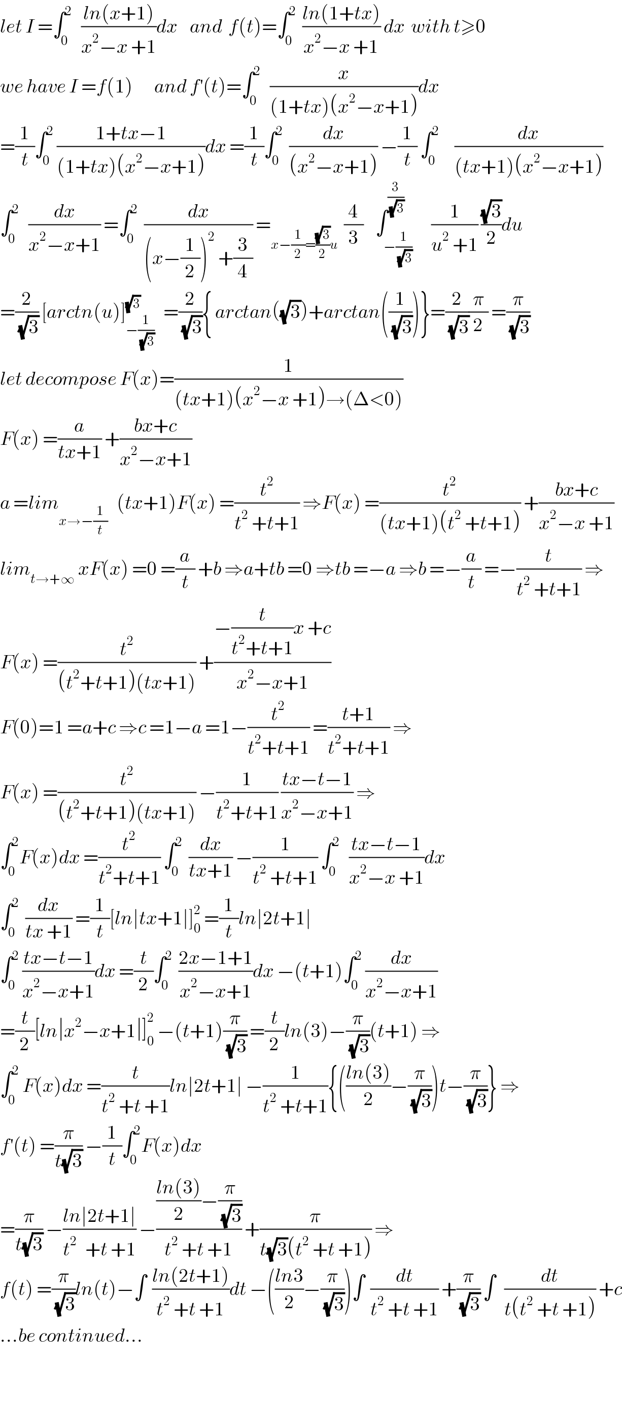 let I =∫_0 ^2    ((ln(x+1))/(x^2 −x +1))dx    and  f(t)=∫_0 ^2   ((ln(1+tx))/(x^2 −x +1)) dx  with t≥0  we have I =f(1)       and f^′ (t)=∫_0 ^2    (x/((1+tx)(x^2 −x+1)))dx  =(1/t)∫_0 ^2  ((1+tx−1)/((1+tx)(x^2 −x+1)))dx =(1/t)∫_0 ^2   (dx/((x^2 −x+1))) −(1/t) ∫_0 ^2      (dx/((tx+1)(x^2 −x+1)))  ∫_0 ^2    (dx/(x^2 −x+1)) =∫_0 ^2   (dx/((x−(1/2))^2  +(3/4))) =_(x−(1/2)=((√3)/2)u)   (4/3)    ∫_(−(1/(√3))) ^(3/(√3))      (1/(u^2  +1)) ((√3)/2)du  =(2/(√3)) [arctn(u)]_(−(1/(√3))) ^(√3)    =(2/(√3)){ arctan((√3))+arctan((1/(√3)))}=(2/(√3))(π/2) =(π/(√3))  let decompose F(x)=(1/((tx+1)(x^2 −x +1)→(Δ<0)))  F(x) =(a/(tx+1)) +((bx+c)/(x^2 −x+1))  a =lim_(x→−(1/t))    (tx+1)F(x) =(t^2 /(t^2  +t+1)) ⇒F(x) =(t^2 /((tx+1)(t^2  +t+1))) +((bx+c)/(x^2 −x +1))  lim_(t→+∞)  xF(x) =0 =(a/t) +b ⇒a+tb =0 ⇒tb =−a ⇒b =−(a/t) =−(t/(t^2  +t+1)) ⇒  F(x) =(t^2 /((t^2 +t+1)(tx+1))) +((−(t/(t^2 +t+1))x +c)/(x^2 −x+1))  F(0)=1 =a+c ⇒c =1−a =1−(t^2 /(t^2 +t+1)) =((t+1)/(t^2 +t+1)) ⇒  F(x) =(t^2 /((t^2 +t+1)(tx+1))) −(1/(t^2 +t+1)) ((tx−t−1)/(x^2 −x+1)) ⇒  ∫_0 ^2 F(x)dx =(t^2 /(t^2 +t+1)) ∫_0 ^2   (dx/(tx+1)) −(1/(t^2  +t+1)) ∫_0 ^2    ((tx−t−1)/(x^2 −x +1))dx  ∫_0 ^2   (dx/(tx +1)) =(1/t)[ln∣tx+1∣]_0 ^2  =(1/t)ln∣2t+1∣  ∫_0 ^2  ((tx−t−1)/(x^2 −x+1))dx =(t/2)∫_0 ^2   ((2x−1+1)/(x^2 −x+1))dx −(t+1)∫_0 ^2  (dx/(x^2 −x+1))  =(t/2)[ln∣x^2 −x+1∣]_0 ^2  −(t+1)(π/(√3)) =(t/2)ln(3)−(π/(√3))(t+1) ⇒  ∫_0 ^2  F(x)dx =(t/(t^2  +t +1))ln∣2t+1∣ −(1/(t^2  +t+1)){(((ln(3))/2)−(π/(√3)))t−(π/(√3))} ⇒  f^′ (t) =(π/(t(√3))) −(1/t)∫_0 ^2 F(x)dx  =(π/(t(√3))) −((ln∣2t+1∣)/(t^(2 )   +t +1)) −((((ln(3))/2)−(π/(√3)))/(t^2  +t +1)) +(π/(t(√3)(t^2  +t +1))) ⇒  f(t) =(π/(√3))ln(t)−∫  ((ln(2t+1))/(t^2  +t +1))dt −(((ln3)/2)−(π/(√3)))∫  (dt/(t^2  +t +1)) +(π/(√3)) ∫   (dt/(t(t^2  +t +1))) +c  ...be continued...      