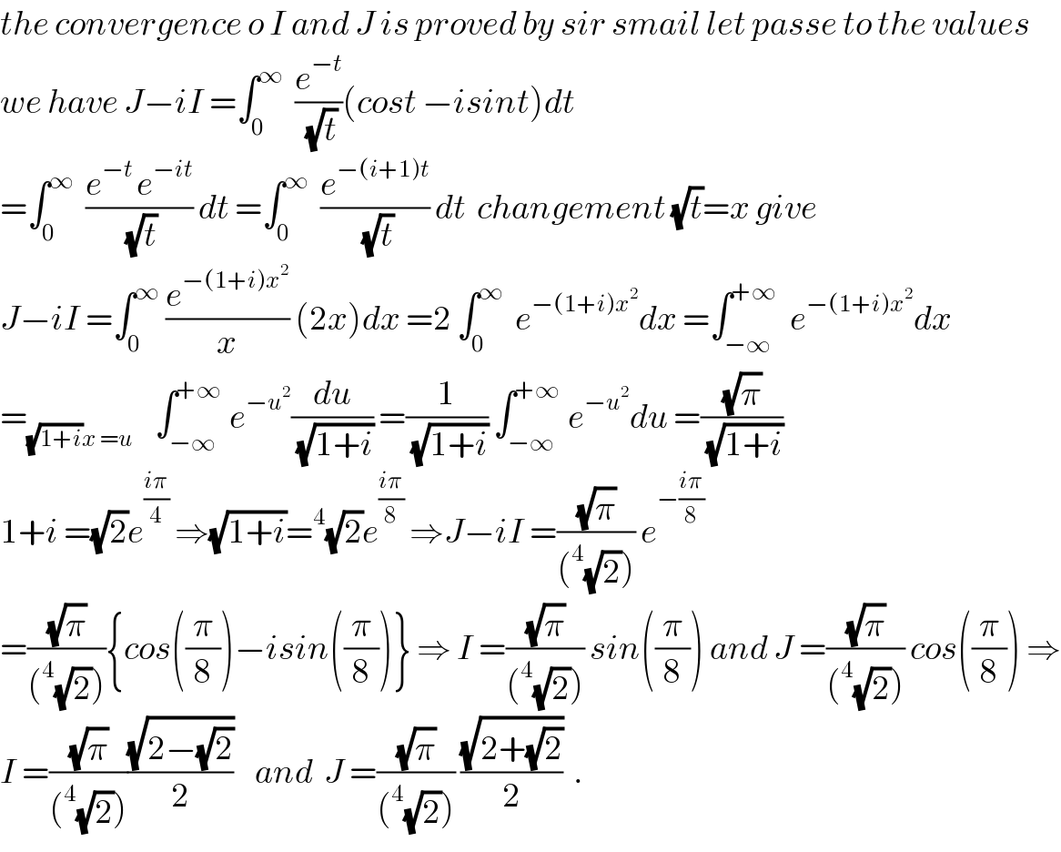 the convergence o I and J is proved by sir smail let passe to the values  we have J−iI =∫_0 ^∞   (e^(−t) /(√t))(cost −isint)dt  =∫_0 ^∞   ((e^(−t ) e^(−it) )/(√t)) dt =∫_0 ^∞   (e^(−(i+1)t) /(√t)) dt  changement (√t)=x give  J−iI =∫_0 ^∞  (e^(−(1+i)x^2 ) /x) (2x)dx =2 ∫_0 ^∞   e^(−(1+i)x^2 ) dx =∫_(−∞) ^(+∞)   e^(−(1+i)x^2 ) dx  =_((√(1+i))x =u)     ∫_(−∞) ^(+∞)  e^(−u^2 ) (du/(√(1+i))) =(1/(√(1+i))) ∫_(−∞) ^(+∞)  e^(−u^2 ) du =((√π)/(√(1+i)))  1+i =(√2)e^((iπ)/4)  ⇒(√(1+i))=^4 (√2)e^((iπ)/8)  ⇒J−iI =((√π)/((^4 (√2)))) e^(−((iπ)/8))   =((√π)/((^4 (√2)))){cos((π/8))−isin((π/8))} ⇒ I =((√π)/((^4 (√2)))) sin((π/8)) and J =((√π)/((^4 (√2)))) cos((π/8)) ⇒  I =((√π)/((^4 (√2))))((√(2−(√2)))/2)    and  J =((√π)/((^4 (√2)))) ((√(2+(√2)))/2)  .  