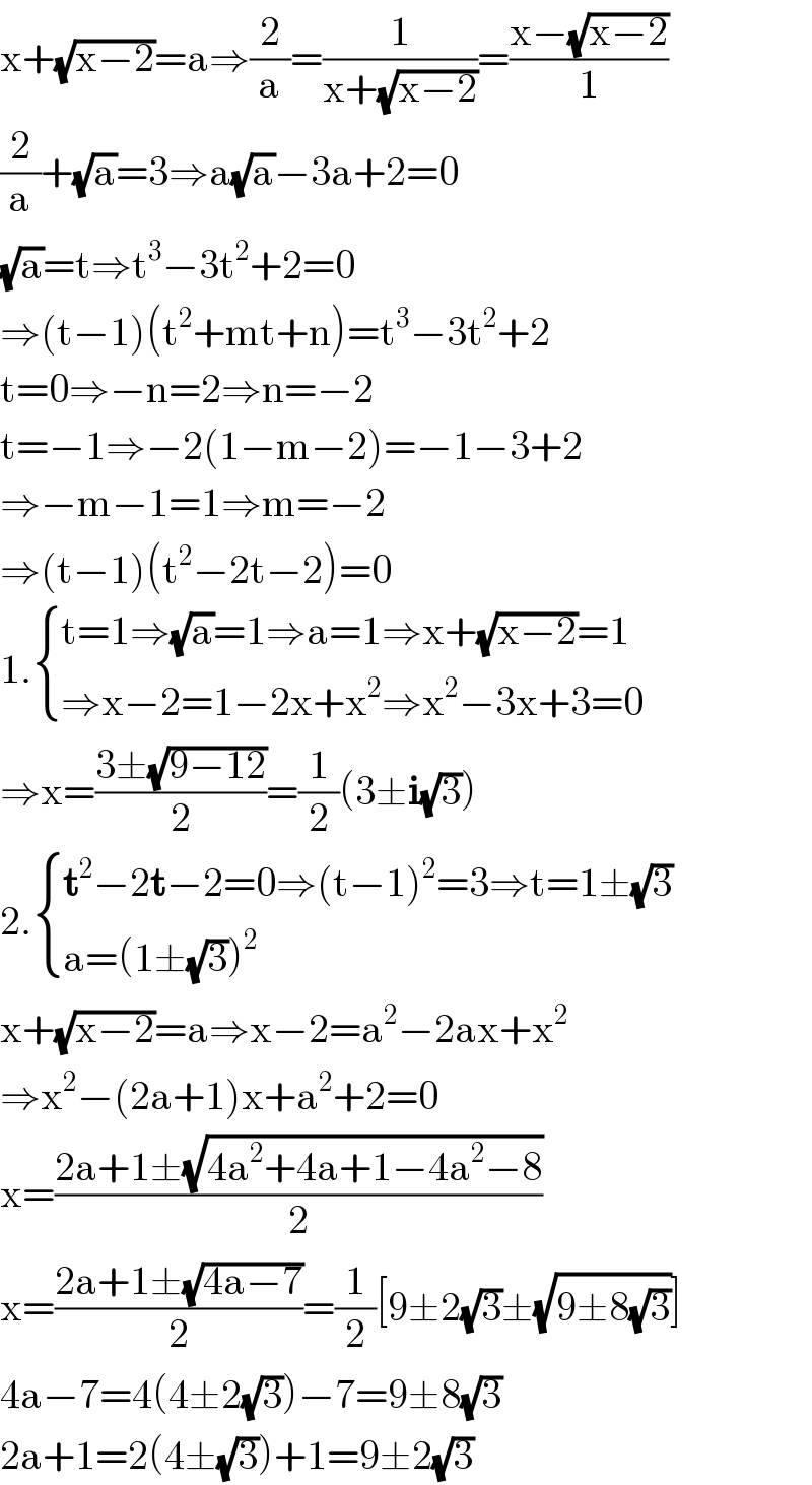 x+(√(x−2))=a⇒(2/a)=(1/(x+(√(x−2))))=((x−(√(x−2)))/1)  (2/a)+(√a)=3⇒a(√a)−3a+2=0  (√a)=t⇒t^3 −3t^2 +2=0  ⇒(t−1)(t^2 +mt+n)=t^3 −3t^2 +2  t=0⇒−n=2⇒n=−2  t=−1⇒−2(1−m−2)=−1−3+2  ⇒−m−1=1⇒m=−2  ⇒(t−1)(t^2 −2t−2)=0  1. { ((t=1⇒(√a)=1⇒a=1⇒x+(√(x−2))=1)),((⇒x−2=1−2x+x^2 ⇒x^2 −3x+3=0)) :}  ⇒x=((3±(√(9−12)))/2)=(1/2)(3±i(√3))  2. { ((t^2 −2t−2=0⇒(t−1)^2 =3⇒t=1±(√3))),((a=(1±(√3))^2 )) :}  x+(√(x−2))=a⇒x−2=a^2 −2ax+x^2   ⇒x^2 −(2a+1)x+a^2 +2=0  x=((2a+1±(√(4a^2 +4a+1−4a^2 −8)))/2)  x=((2a+1±(√(4a−7)))/2)=(1/2)[9±2(√3)±(√(9±8(√3)))]  4a−7=4(4±2(√3))−7=9±8(√3)  2a+1=2(4±(√3))+1=9±2(√3)  