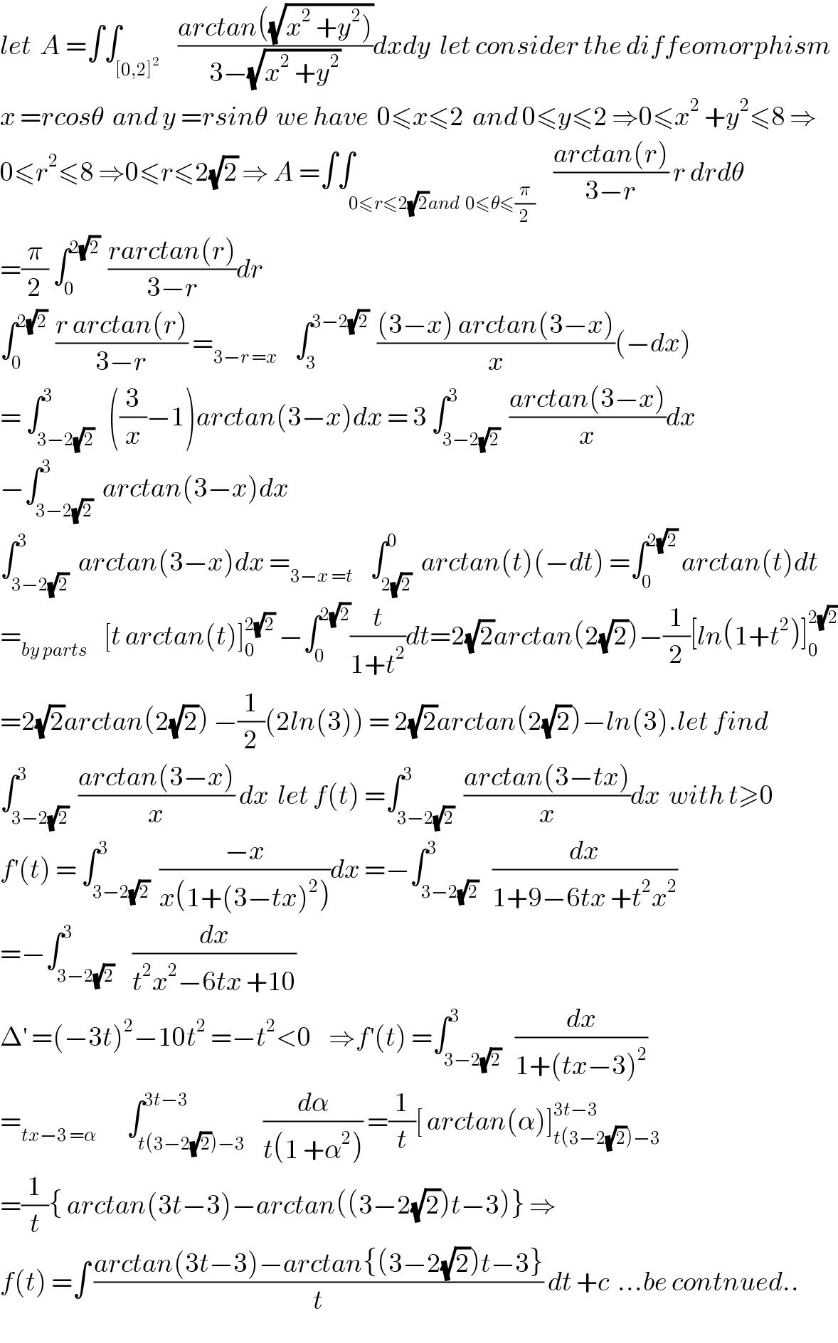 let  A =∫∫_([0,2]^2 )    ((arctan((√(x^2  +y^2 ))))/(3−(√(x^2  +y^2 ))))dxdy  let consider the diffeomorphism  x =rcosθ  and y =rsinθ  we have  0≤x≤2  and 0≤y≤2 ⇒0≤x^2  +y^2 ≤8 ⇒  0≤r^2 ≤8 ⇒0≤r≤2(√2) ⇒ A =∫∫_(0≤r≤2(√2)and  0≤θ≤(π/2))    ((arctan(r))/(3−r)) r drdθ  =(π/2) ∫_0 ^(2(√2))   ((rarctan(r))/(3−r))dr  ∫_0 ^(2(√2))   ((r arctan(r))/(3−r)) =_(3−r =x)     ∫_3 ^(3−2(√2))   (((3−x) arctan(3−x))/x)(−dx)  = ∫_(3−2(√2)) ^3   ((3/x)−1)arctan(3−x)dx = 3 ∫_(3−2(√2)) ^3  ((arctan(3−x))/x)dx  −∫_(3−2(√2)) ^3  arctan(3−x)dx  ∫_(3−2(√2)) ^3  arctan(3−x)dx =_(3−x =t)     ∫_(2(√2)) ^0  arctan(t)(−dt) =∫_0 ^(2(√2))  arctan(t)dt  =_(by parts)     [t arctan(t)]_0 ^(2(√2))  −∫_0 ^(2(√2)) (t/(1+t^2 ))dt=2(√2)arctan(2(√2))−(1/2)[ln(1+t^2 )]_0 ^(2(√2))   =2(√2)arctan(2(√2)) −(1/2)(2ln(3)) = 2(√2)arctan(2(√2))−ln(3).let find   ∫_(3−2(√2)) ^3  ((arctan(3−x))/x) dx  let f(t) =∫_(3−2(√2)) ^3  ((arctan(3−tx))/x)dx  with t≥0  f^′ (t) = ∫_(3−2(√2)) ^3  ((−x)/(x(1+(3−tx)^2 )))dx =−∫_(3−2(√2)) ^3   (dx/(1+9−6tx +t^2 x^2 ))  =−∫_(3−2(√2)) ^3    (dx/(t^2 x^2 −6tx +10))  Δ^′  =(−3t)^2 −10t^2  =−t^2 <0    ⇒f^′ (t) =∫_(3−2(√2)) ^3   (dx/(1+(tx−3)^2 ))  =_(tx−3 =α)        ∫_(t(3−2(√2))−3) ^(3t−3)    (dα/(t(1 +α^2 ))) =(1/t)[ arctan(α)]_(t(3−2(√2))−3) ^(3t−3)   =(1/t){ arctan(3t−3)−arctan((3−2(√2))t−3)} ⇒  f(t) =∫ ((arctan(3t−3)−arctan{(3−2(√2))t−3})/t) dt +c  ...be contnued..  