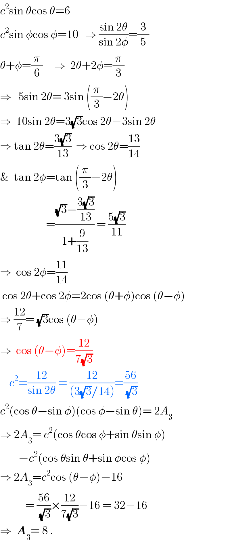 c^2 sin θcos θ=6  c^2 sin φcos φ=10   ⇒ ((sin 2θ)/(sin 2φ))=(3/5)  θ+φ=(π/6)     ⇒  2θ+2φ=(π/3)  ⇒   5sin 2θ= 3sin ((π/3)−2θ)  ⇒  10sin 2θ=3(√3)cos 2θ−3sin 2θ  ⇒ tan 2θ=((3(√3))/(13))  ⇒ cos 2θ=((13)/(14))  &  tan 2φ=tan ((π/3)−2θ)                      =(((√3)−((3(√3))/(13)))/(1+(9/(13)))) = ((5(√3))/(11))  ⇒  cos 2φ=((11)/(14))   cos 2θ+cos 2φ=2cos (θ+φ)cos (θ−φ)  ⇒ ((12)/7)= (√3)cos (θ−φ)  ⇒  cos (θ−φ)=((12)/(7(√3)))      c^2 =((12)/(sin 2θ)) = ((12)/((3(√3)/14)))=((56)/(√3))  c^2 (cos θ−sin φ)(cos φ−sin θ)= 2A_3   ⇒ 2A_3 = c^2 (cos θcos φ+sin θsin φ)          −c^2 (cos θsin θ+sin φcos φ)  ⇒ 2A_3 =c^2 cos (θ−φ)−16             = ((56)/(√3))×((12)/(7(√3)))−16 = 32−16  ⇒  A_3 = 8 .  
