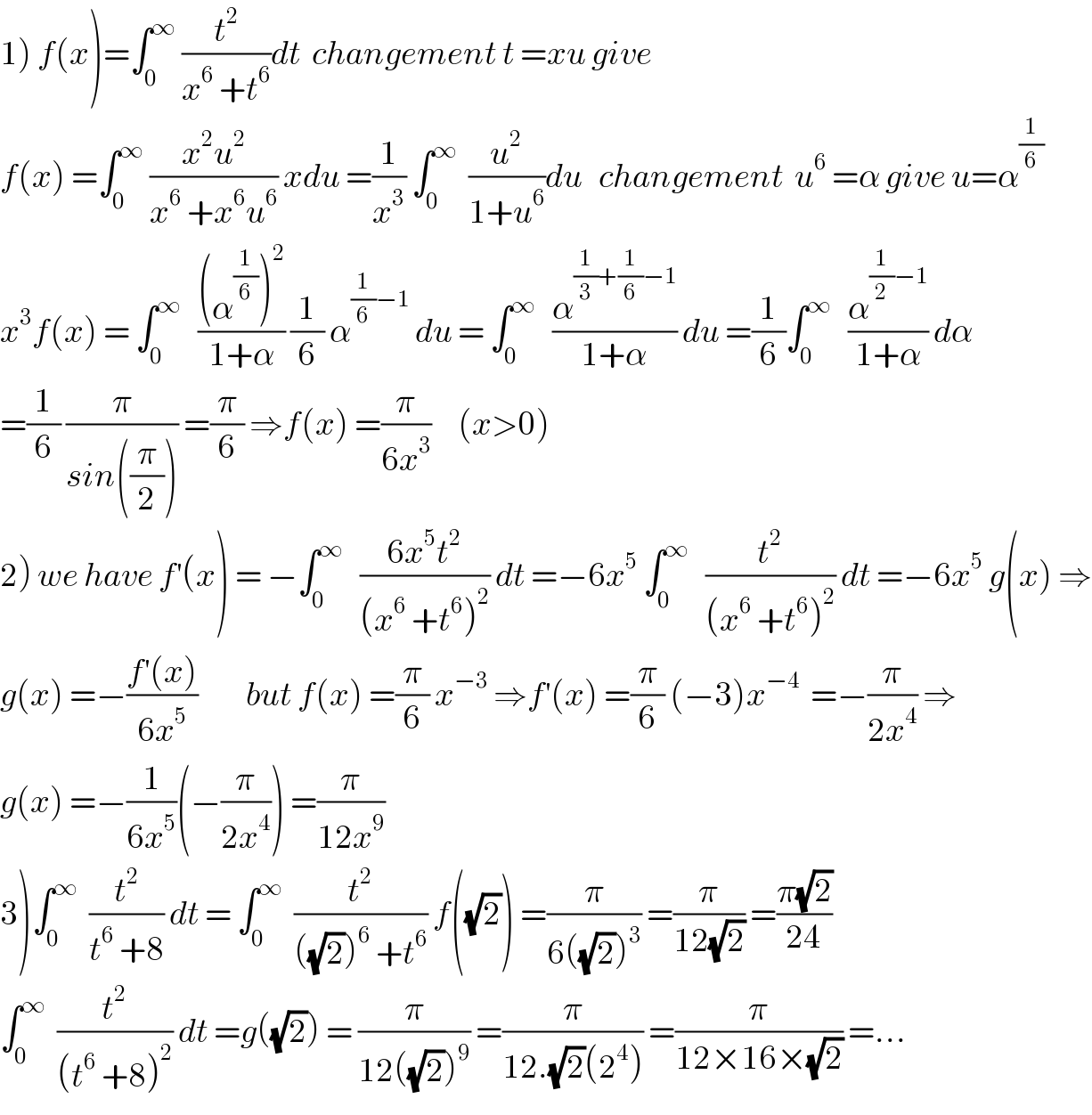1) f(x)=∫_0 ^∞  (t^2 /(x^6  +t^6 ))dt  changement t =xu give    f(x) =∫_0 ^∞  ((x^2 u^2 )/(x^6  +x^6 u^6 )) xdu =(1/x^3 ) ∫_0 ^∞   (u^2 /(1+u^6 ))du   changement  u^6  =α give u=α^(1/6)   x^3 f(x) = ∫_0 ^∞    (((α^(1/6) )^2 )/(1+α)) (1/6) α^((1/6)−1)  du = ∫_0 ^∞    (α^((1/3)+(1/6)−1) /(1+α)) du =(1/6)∫_0 ^∞    (α^((1/2)−1) /(1+α)) dα  =(1/6) (π/(sin((π/2)))) =(π/6) ⇒f(x) =(π/(6x^3 ))     (x>0)  2) we have f^′ (x) = −∫_0 ^∞    ((6x^5 t^2 )/((x^6  +t^6 )^2 )) dt =−6x^5  ∫_0 ^∞    (t^2 /((x^6  +t^6 )^2 )) dt =−6x^5  g(x) ⇒  g(x) =−((f^′ (x))/(6x^5 ))         but f(x) =(π/6) x^(−3)  ⇒f^′ (x) =(π/6) (−3)x^(−4)   =−(π/(2x^4 )) ⇒  g(x) =−(1/(6x^5 ))(−(π/(2x^4 ))) =(π/(12x^9 ))  3)∫_0 ^∞   (t^2 /(t^6  +8)) dt = ∫_0 ^∞   (t^2 /(((√2))^6  +t^6 )) f((√2)) =(π/(6((√2))^3 )) =(π/(12(√2))) =((π(√2))/(24))  ∫_0 ^∞   (t^2 /((t^6  +8)^2 )) dt =g((√2)) = (π/(12((√2))^9 )) =(π/(12.(√2)(2^4 ))) =(π/(12×16×(√2))) =...  