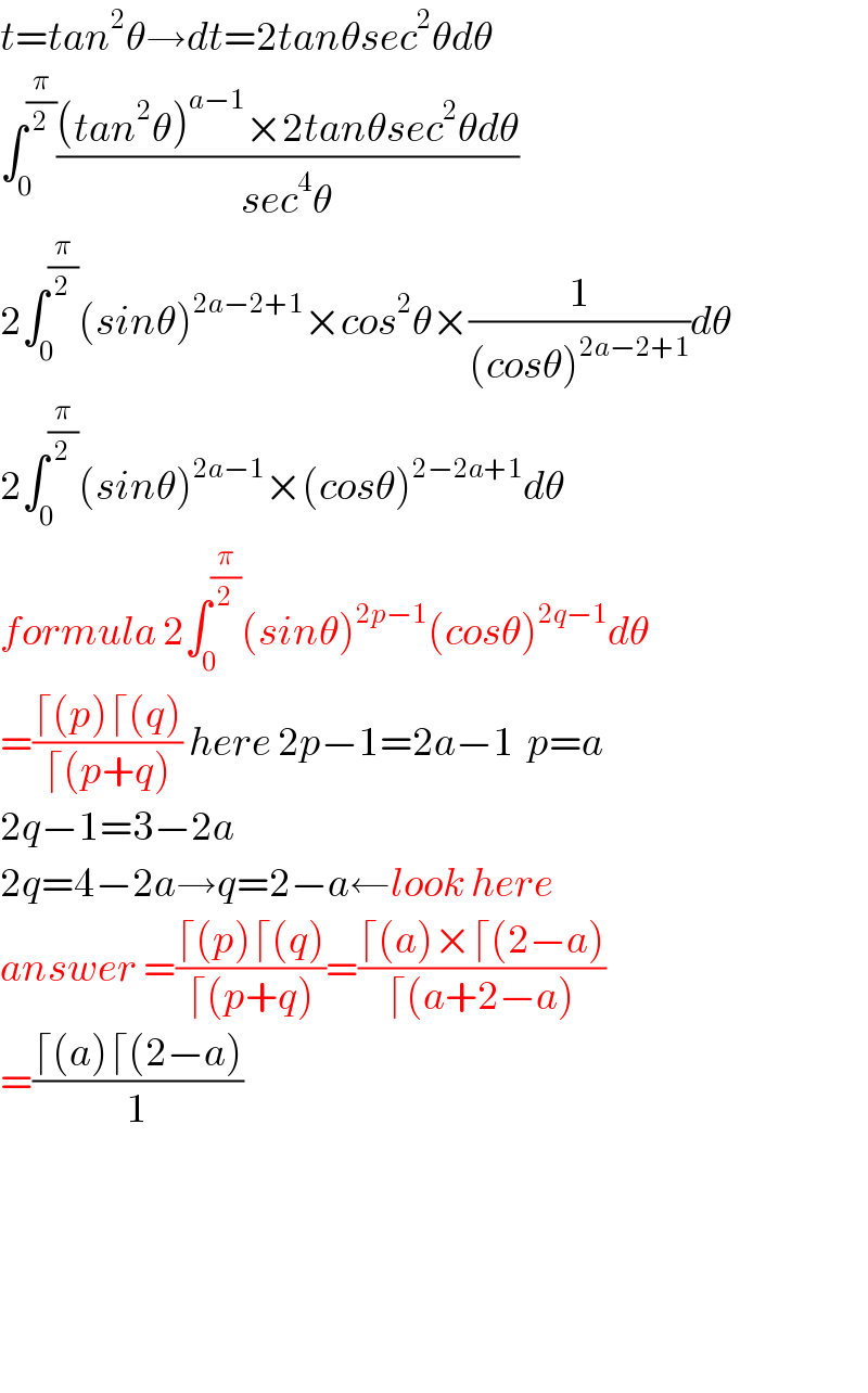 t=tan^2 θ→dt=2tanθsec^2 θdθ    ∫_0 ^(π/2) (((tan^2 θ)^(a−1) ×2tanθsec^2 θdθ)/(sec^4 θ))  2∫_0 ^(π/2) (sinθ)^(2a−2+1) ×cos^2 θ×(1/((cosθ)^(2a−2+1) ))dθ  2∫_0 ^(π/2) (sinθ)^(2a−1) ×(cosθ)^(2−2a+1) dθ  formula 2∫_0 ^(π/2) (sinθ)^(2p−1) (cosθ)^(2q−1) dθ  =((⌈(p)⌈(q))/(⌈(p+q))) here 2p−1=2a−1  p=a  2q−1=3−2a  2q=4−2a→q=2−a←look here  answer =((⌈(p)⌈(q))/(⌈(p+q)))=((⌈(a)×⌈(2−a))/(⌈(a+2−a)))  =((⌈(a)⌈(2−a))/1)          