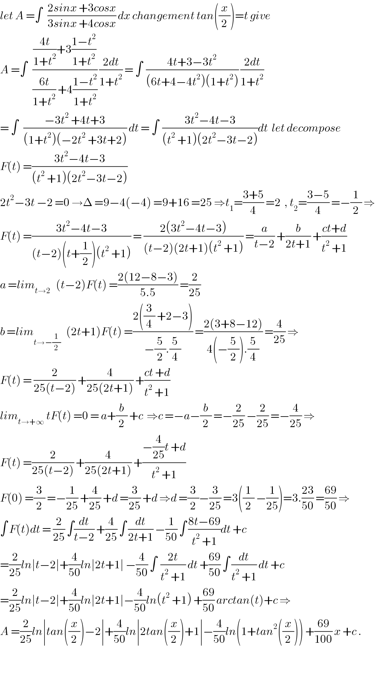 let A =∫   ((2sinx +3cosx)/(3sinx +4cosx)) dx changement tan((x/2))=t give  A =∫   ((((4t)/(1+t^2 ))+3((1−t^2 )/(1+t^2 )))/(((6t)/(1+t^2 )) +4((1−t^2 )/(1+t^2 )))) ((2dt)/(1+t^2 )) = ∫  ((4t+3−3t^2 )/((6t+4−4t^2 )(1+t^2 ))) ((2dt)/(1+t^2 ))  = ∫   ((−3t^2  +4t+3)/((1+t^2 )(−2t^2  +3t+2))) dt = ∫  ((3t^2 −4t−3)/((t^2  +1)(2t^2 −3t−2)))dt  let decompose  F(t) =((3t^2 −4t−3)/((t^2  +1)(2t^2 −3t−2)))  2t^2 −3t −2 =0 →Δ =9−4(−4) =9+16 =25 ⇒t_1 =((3+5)/4) =2  , t_2 =((3−5)/4) =−(1/2) ⇒  F(t) =((3t^2 −4t−3)/((t−2)(t+(1/2))(t^2  +1))) = ((2(3t^2 −4t−3))/((t−2)(2t+1)(t^2  +1))) =(a/(t−2)) +(b/(2t+1)) +((ct+d)/(t^2  +1))  a =lim_(t→2)    (t−2)F(t) =((2(12−8−3))/(5.5)) =(2/(25))  b =lim_(t→−(1/2))    (2t+1)F(t) =((2((3/4) +2−3))/(−(5/2).(5/4))) =((2(3+8−12))/(4(−(5/2)).(5/4))) =(4/(25)) ⇒  F(t) = (2/(25(t−2))) +(4/(25(2t+1))) +((ct +d)/(t^2  +1))  lim_(t→+∞)  tF(t) =0 = a+(b/2) +c  ⇒c =−a−(b/2) =−(2/(25)) −(2/(25)) =−(4/(25)) ⇒  F(t) =(2/(25(t−2))) +(4/(25(2t+1))) +((−(4/(25))t +d)/(t^2  +1))  F(0) =(3/2) =−(1/(25)) +(4/(25)) +d =(3/(25)) +d ⇒d =(3/2)−(3/(25)) =3((1/2) −(1/(25)))=3.((23)/(50)) =((69)/(50)) ⇒  ∫ F(t)dt = (2/(25)) ∫(dt/(t−2)) +(4/(25)) ∫ (dt/(2t+1)) −(1/(50)) ∫ ((8t−69)/(t^2  +1))dt +c  =(2/(25))ln∣t−2∣+(4/(50))ln∣2t+1∣ −(4/(50)) ∫  ((2t)/(t^2  +1)) dt +((69)/(50)) ∫ (dt/(t^2  +1)) dt +c  =(2/(25))ln∣t−2∣+(4/(50))ln∣2t+1∣−(4/(50))ln(t^2  +1) +((69)/(50)) arctan(t)+c ⇒  A =(2/(25))ln∣tan((x/2))−2∣+(4/(50))ln∣2tan((x/2))+1∣−(4/(50))ln(1+tan^2 ((x/2))) +((69)/(100)) x +c .      