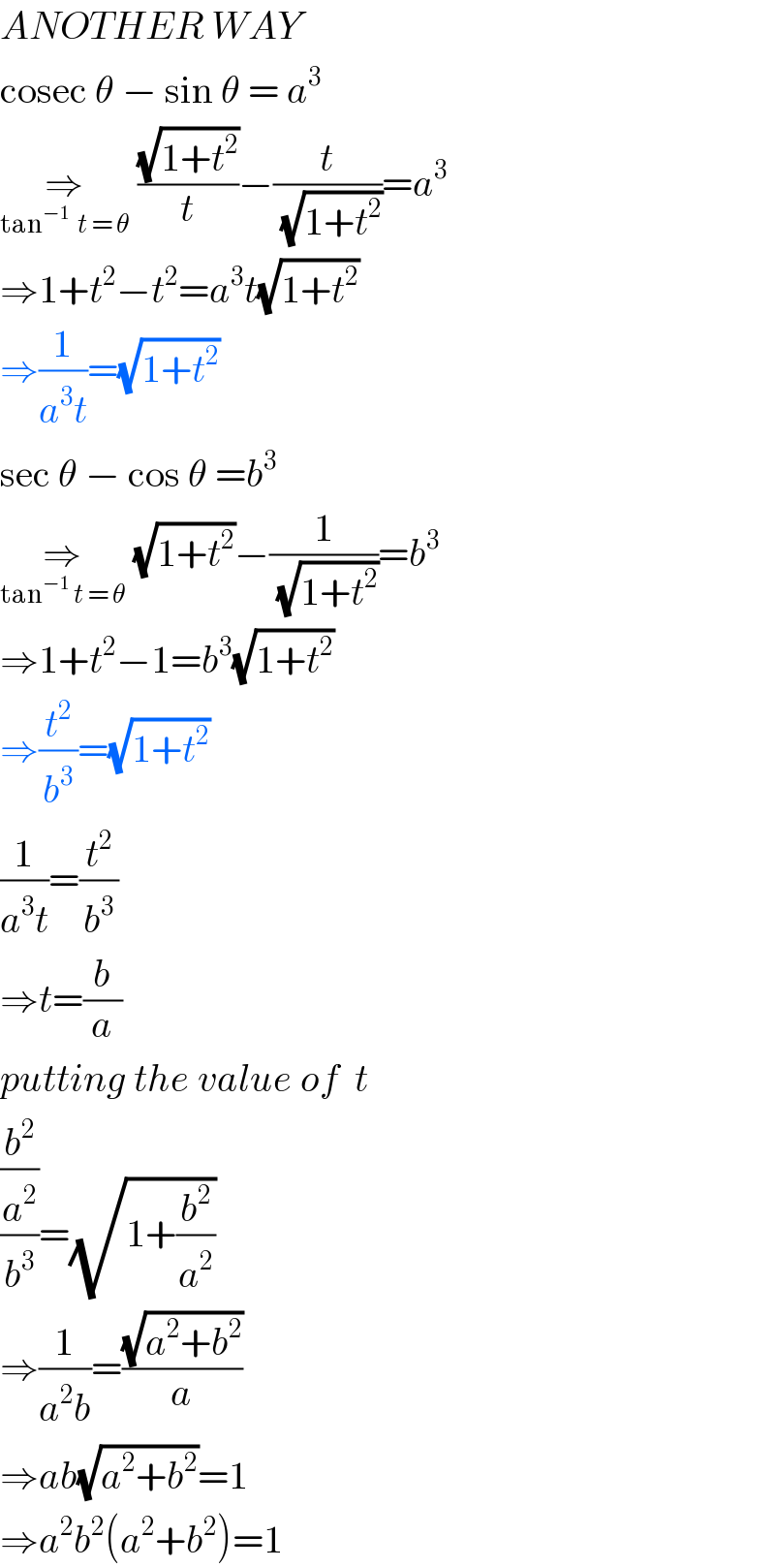 ANOTHER WAY  cosec θ − sin θ = a^3   ⇒_(tan^(−1)   t = θ)  ((√(1+t^2 ))/t)−(t/(√(1+t^2 )))=a^3   ⇒1+t^2 −t^2 =a^3 t(√(1+t^2 ))  ⇒(1/(a^3 t))=(√(1+t^2 ))  sec θ − cos θ =b^3   ⇒_(tan^(−1)  t = θ)  (√(1+t^2 ))−(1/(√(1+t^2 )))=b^3   ⇒1+t^2 −1=b^3 (√(1+t^2 ))  ⇒(t^2 /b^3 )=(√(1+t^2 ))  (1/(a^3 t))=(t^2 /b^3 )  ⇒t=(b/a)  putting the value of  t  ((b^2 /a^2 )/b^3 )=(√(1+(b^2 /a^2 )))  ⇒(1/(a^2 b))=((√(a^2 +b^2 ))/a)  ⇒ab(√(a^2 +b^2 ))=1  ⇒a^2 b^2 (a^2 +b^2 )=1  