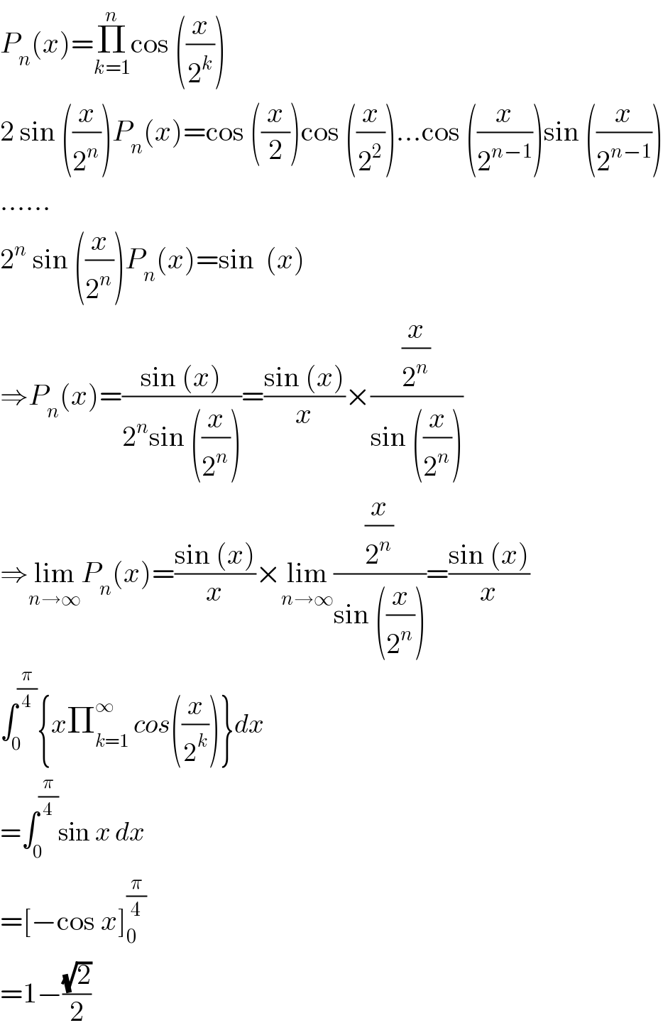 P_n (x)=Π_(k=1) ^n cos ((x/2^k ))  2 sin ((x/2^n ))P_n (x)=cos ((x/2))cos ((x/2^2 ))...cos ((x/2^(n−1) ))sin ((x/2^(n−1) ))  ......  2^n  sin ((x/2^n ))P_n (x)=sin  (x)  ⇒P_n (x)=((sin (x))/(2^n sin ((x/2^n ))))=((sin (x))/x)×((x/2^n )/(sin ((x/2^n ))))  ⇒lim_(n→∞) P_n (x)=((sin (x))/x)×lim_(n→∞) ((x/2^n )/(sin ((x/2^n ))))=((sin (x))/x)  ∫_0 ^(π/4) {xΠ_(k=1) ^∞  cos((x/2^k ))}dx  =∫_0 ^(π/4) sin x dx  =[−cos x]_0 ^(π/4)   =1−((√2)/2)  