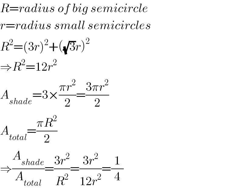 R=radius of big semicircle  r=radius small semicircles  R^2 =(3r)^2 +((√3)r)^2   ⇒R^2 =12r^2   A_(shade) =3×((πr^2 )/2)=((3πr^2 )/2)  A_(total) =((πR^2 )/2)  ⇒(A_(shade) /A_(total) )=((3r^2 )/R^2 )=((3r^2 )/(12r^2 ))=(1/4)  