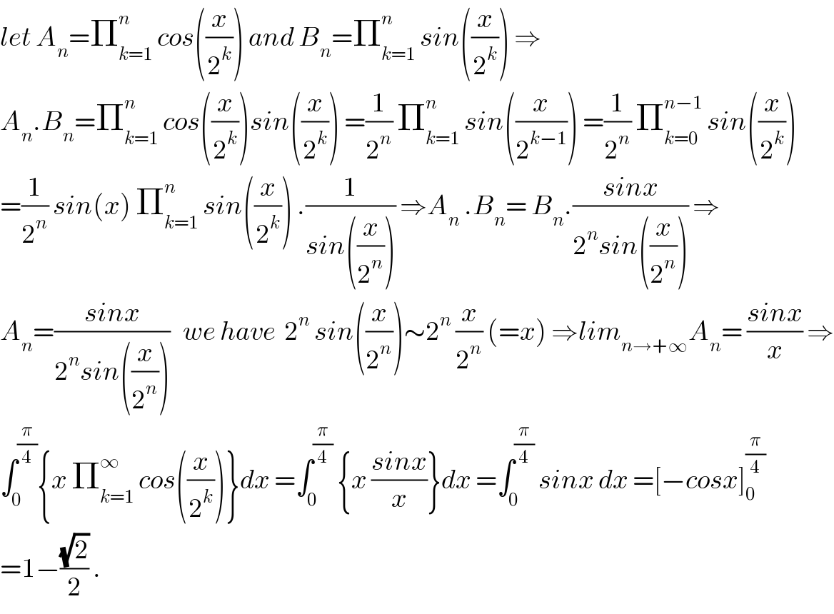 let A_n =Π_(k=1) ^n  cos((x/2^k )) and B_n =Π_(k=1) ^n  sin((x/2^k )) ⇒  A_n .B_n =Π_(k=1) ^n  cos((x/2^k ))sin((x/2^k )) =(1/2^n ) Π_(k=1) ^n  sin((x/2^(k−1) )) =(1/2^n ) Π_(k=0) ^(n−1)  sin((x/2^k ))  =(1/2^n ) sin(x) Π_(k=1) ^n  sin((x/2^k )) .(1/(sin((x/2^n )))) ⇒A_n  .B_n = B_n .((sinx)/(2^n sin((x/2^n )))) ⇒  A_n =((sinx)/(2^n sin((x/2^n ))))   we have  2^n  sin((x/2^n ))∼2^n  (x/2^n ) (=x) ⇒lim_(n→+∞) A_n = ((sinx)/x) ⇒  ∫_0 ^(π/4) {x Π_(k=1) ^∞  cos((x/2^k ))}dx =∫_0 ^(π/4)  {x ((sinx)/x)}dx =∫_0 ^(π/4)  sinx dx =[−cosx]_0 ^(π/4)   =1−((√2)/2) .  