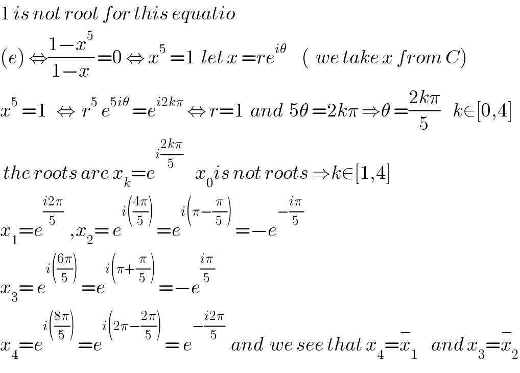 1 is not root for this equatio   (e) ⇔((1−x^5 )/(1−x)) =0 ⇔ x^5  =1  let x =re^(iθ)      (  we take x from C)  x^5  =1   ⇔  r^5  e^(5iθ)  =e^(i2kπ)  ⇔ r=1  and  5θ =2kπ ⇒θ =((2kπ)/5)    k∈[0,4]   the roots are x_k =e^(i((2kπ)/5))     x_0 is not roots ⇒k∈[1,4]  x_1 =e^((i2π)/5)   ,x_2 = e^(i(((4π)/5)))  =e^(i(π−(π/5)))  =−e^(−((iπ)/5))   x_3 = e^(i(((6π)/5)))  =e^(i(π+(π/5)))  =−e^((iπ)/5)   x_4 =e^(i(((8π)/5)))  =e^(i(2π−((2π)/5)))  = e^(−((i2π)/5))   and  we see that x_4 =x_1 ^−     and x_3 =x_2 ^−   