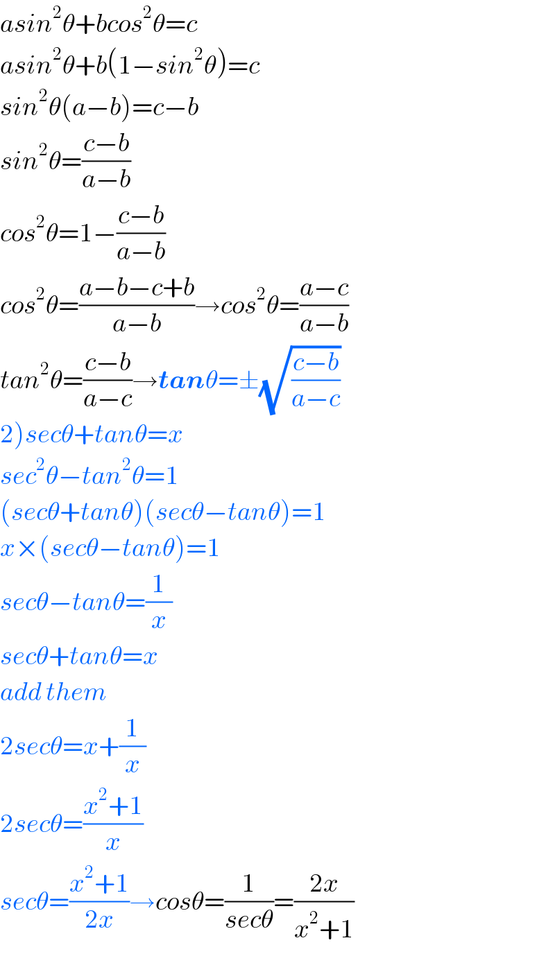 asin^2 θ+bcos^2 θ=c  asin^2 θ+b(1−sin^2 θ)=c  sin^2 θ(a−b)=c−b  sin^2 θ=((c−b)/(a−b))  cos^2 θ=1−((c−b)/(a−b))  cos^2 θ=((a−b−c+b)/(a−b))→cos^2 θ=((a−c)/(a−b))  tan^2 θ=((c−b)/(a−c))→tanθ=±(√((c−b)/(a−c)))   2)secθ+tanθ=x  sec^2 θ−tan^2 θ=1  (secθ+tanθ)(secθ−tanθ)=1  x×(secθ−tanθ)=1  secθ−tanθ=(1/x)  secθ+tanθ=x  add them  2secθ=x+(1/x)  2secθ=((x^2 +1)/x)  secθ=((x^2 +1)/(2x))→cosθ=(1/(secθ))=((2x)/(x^2 +1))  