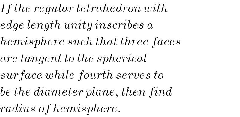 If the regular tetrahedron with  edge length unity inscribes a  hemisphere such that three faces  are tangent to the spherical  surface while fourth serves to  be the diameter plane, then find  radius of hemisphere.  