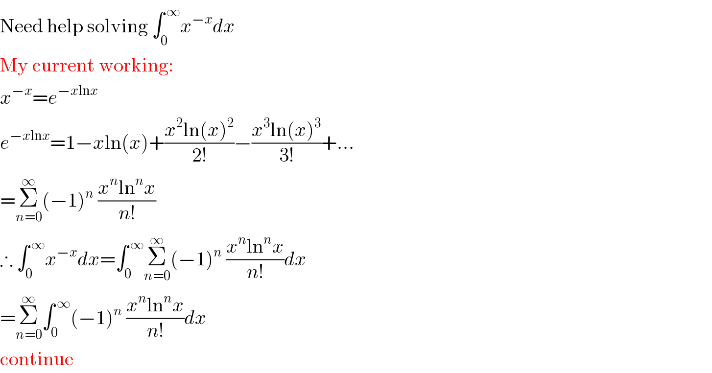 Need help solving ∫_0 ^( ∞) x^(−x) dx  My current working:  x^(−x) =e^(−xlnx)   e^(−xlnx) =1−xln(x)+((x^2 ln(x)^2 )/(2!))−((x^3 ln(x)^3 )/(3!))+...  =Σ_(n=0) ^∞ (−1)^n  ((x^n ln^n x)/(n!))  ∴ ∫_0 ^( ∞) x^(−x) dx=∫_0 ^( ∞) Σ_(n=0) ^∞ (−1)^n  ((x^n ln^n x)/(n!))dx  =Σ_(n=0) ^∞ ∫_0 ^( ∞) (−1)^n  ((x^n ln^n x)/(n!))dx  continue  