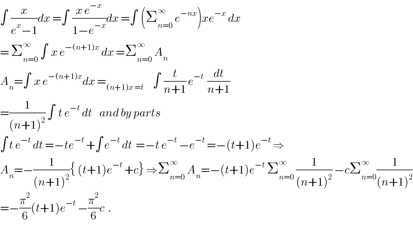 ∫  (x/(e^x −1))dx =∫  ((x e^(−x) )/(1−e^(−x) ))dx =∫  (Σ_(n=0) ^∞  e^(−nx) )xe^(−x)  dx  = Σ_(n=0) ^∞  ∫  x e^(−(n+1)x)  dx =Σ_(n=0) ^∞  A_n   A_n =∫  x e^(−(n+1)x) dx =_((n+1)x =t)      ∫  (t/(n+1)) e^(−t)   (dt/(n+1))  =(1/((n+1)^2 )) ∫  t e^(−t)  dt    and by parts   ∫ t e^(−t)  dt =−te^(−t)  +∫ e^(−t)  dt  =−t e^(−t)  −e^(−t)  =−(t+1)e^(−t)  ⇒  A_n =−(1/((n+1)^2 )){ (t+1)e^(−t)  +c} ⇒Σ_(n=0) ^∞  A_n =−(t+1)e^(−t)  Σ_(n=0) ^∞  (1/((n+1)^2 )) −cΣ_(n=0) ^∞ (1/((n+1)^2 ))  =−(π^2 /6)(t+1)e^(−t)  −(π^2 /6)c  .  