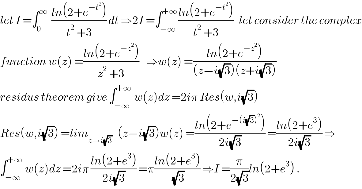 let I =∫_0 ^∞   ((ln(2+e^(−t^2 ) ))/(t^2  +3)) dt ⇒2I =∫_(−∞) ^(+∞) ((ln(2+e^(−t^2 ) ))/(t^2  +3))   let consider the complex  function w(z) =((ln(2+e^(−z^2 ) ))/(z^2  +3))    ⇒w(z) =((ln(2+e^(−z^2 ) ))/((z−i(√3))(z+i(√3))))  residus theorem give ∫_(−∞) ^(+∞)  w(z)dz =2iπ Res(w,i(√3))  Res(w,i(√3)) =lim_(z→i(√3))    (z−i(√3))w(z) =((ln(2+e^(−(i(√3))^2 ) ))/(2i(√3))) =((ln(2+e^3 ))/(2i(√3))) ⇒  ∫_(−∞) ^(+∞)  w(z)dz =2iπ ((ln(2+e^3 ))/(2i(√3))) =π((ln(2+e^3 ))/(√3)) ⇒I =(π/(2(√3)))ln(2+e^3 ) .  