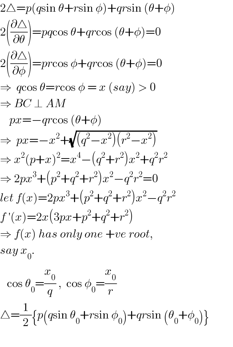 2△=p(qsin θ+rsin φ)+qrsin (θ+φ)  2((∂△/∂θ))=pqcos θ+qrcos (θ+φ)=0  2((∂△/∂φ))=prcos φ+qrcos (θ+φ)=0  ⇒  qcos θ=rcos φ = x (say) > 0  ⇒ BC ⊥ AM      px=−qrcos (θ+φ)  ⇒  px=−x^2 +(√((q^2 −x^2 )(r^2 −x^2 )))  ⇒ x^2 (p+x)^2 =x^4 −(q^2 +r^2 )x^2 +q^2 r^2   ⇒ 2px^3 +(p^2 +q^2 +r^2 )x^2 −q^2 r^2 =0  let f(x)=2px^3 +(p^2 +q^2 +r^2 )x^2 −q^2 r^2   f ′(x)=2x(3px+p^2 +q^2 +r^2 )  ⇒ f(x) has only one +ve root,  say x_0 .     cos θ_0 =(x_0 /q) ,  cos φ_0 =(x_0 /r)  △=(1/2){p(qsin θ_0 +rsin φ_0 )+qrsin (θ_0 +φ_0 )}    
