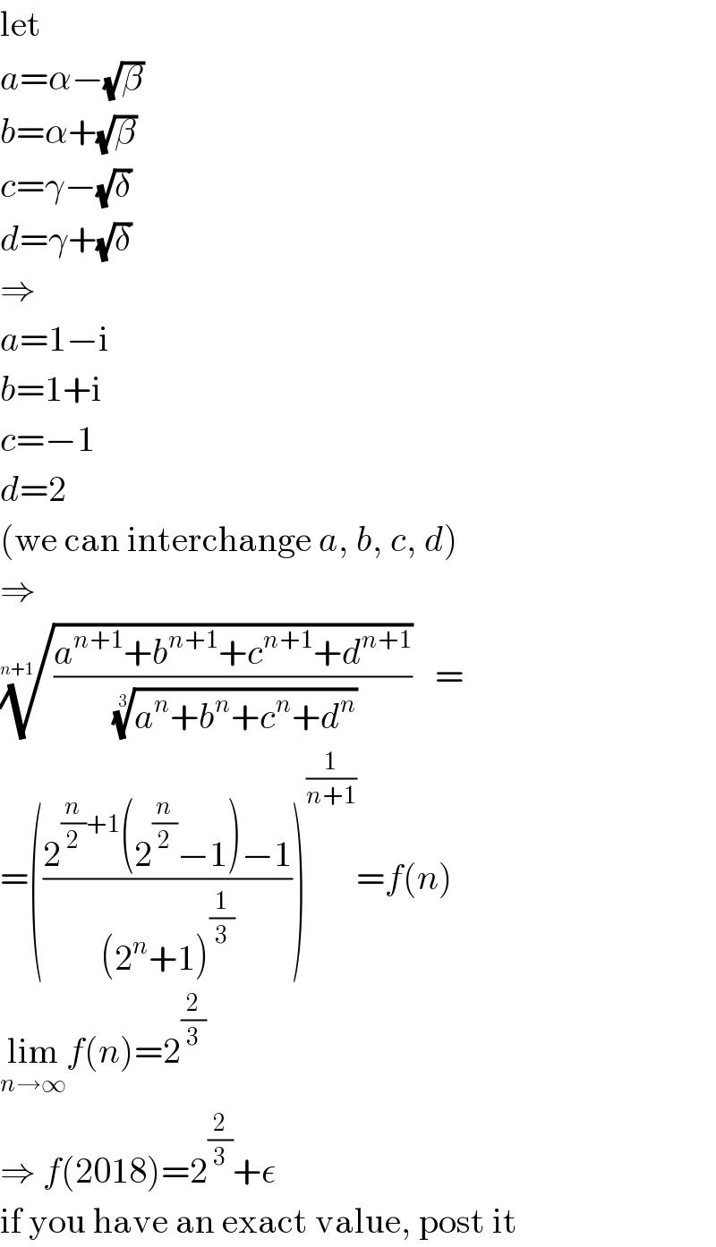 let  a=α−(√β)  b=α+(√β)  c=γ−(√δ)  d=γ+(√δ)  ⇒  a=1−i  b=1+i  c=−1  d=2  (we can interchange a, b, c, d)  ⇒  (((a^(n+1) +b^(n+1) +c^(n+1) +d^(n+1) )/((a^n +b^n +c^n +d^n ))^(1/3) ))^(1/(n+1)) =  =(((2^((n/2)+1) (2^(n/2) −1)−1)/((2^n +1)^(1/3) )))^(1/(n+1)) =f(n)  lim_(n→∞) f(n)=2^(2/3)   ⇒ f(2018)=2^(2/3) +ε  if you have an exact value, post it  