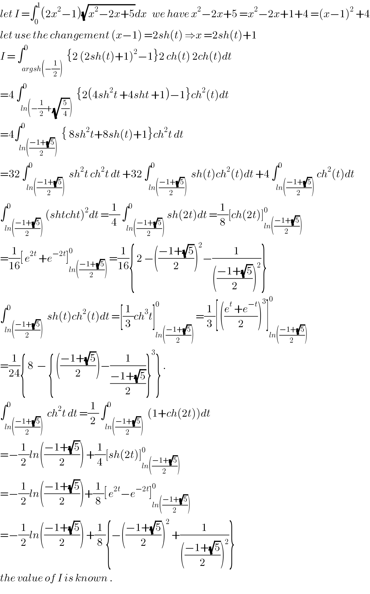 let I =∫_0 ^1 (2x^2 −1)(√(x^2 −2x+5))dx   we have x^2 −2x+5 =x^2 −2x+1+4 =(x−1)^2  +4  let use the changement (x−1) =2sh(t) ⇒x =2sh(t)+1  I = ∫_(argsh(−(1/2))) ^0  {2 (2sh(t)+1)^2 −1}2 ch(t) 2ch(t)dt  =4 ∫_(ln(−(1/2)+(√(5/4)))) ^0  {2(4sh^2 t +4sht +1)−1}ch^2 (t)dt  =4∫_(ln(((−1+(√5))/2))) ^0  { 8sh^2 t+8sh(t)+1}ch^2 t dt  =32 ∫_(ln(((−1+(√5))/2))) ^0  sh^2 t ch^2 t dt +32 ∫_(ln(((−1+(√5))/2))) ^0  sh(t)ch^2 (t)dt +4 ∫_(ln(((−1+(√5))/2))) ^0 ch^2 (t)dt  ∫_(ln(((−1+(√5))/2))) ^0 (shtcht)^2 dt =(1/4) ∫_(ln(((−1+(√5))/2))) ^0 sh(2t)dt =(1/8)[ch(2t)]_(ln(((−1+(√5))/2))) ^0   =(1/(16))[ e^(2t)  +e^(−2t) ]_(ln(((−1+(√5))/2))) ^0  =(1/(16)){ 2 −(((−1+(√5))/2))^2 −(1/((((−1+(√5))/2))^2 ))}  ∫_(ln(((−1+(√5))/2))) ^0  sh(t)ch^2 (t)dt =[(1/3)ch^3 t]_(ln(((−1+(√5))/2))) ^0  =(1/3)[ (((e^t  +e^(−t) )/2))^3 ]_(ln(((−1+(√5))/2))) ^0   =(1/(24)){ 8  − { (((−1+(√5))/2))−(1/((−1+(√5))/2))}^3 } .  ∫_(ln(((−1+(√5))/2))) ^0  ch^2 t dt =(1/2) ∫_(ln(((−1+(√5))/2))) ^0  (1+ch(2t))dt  =−(1/2)ln(((−1+(√5))/2)) +(1/4)[sh(2t)]_(ln(((−1+(√5))/2))) ^0   =−(1/2)ln(((−1+(√5))/2))+(1/8)[ e^(2t) −e^(−2t) ]_(ln(((−1+(√5))/2))) ^0   =−(1/2)ln(((−1+(√5))/2)) +(1/8){−(((−1+(√5))/2))^2  +(1/((((−1+(√5))/2))^2 ))}  the value of I is known .  