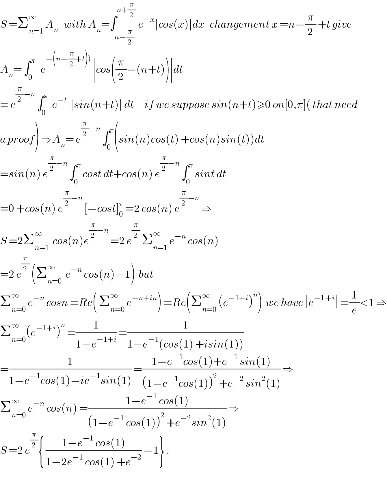 S =Σ_(n=1) ^∞  A_n    with A_n =∫_(n−(π/2)) ^(n+(π/2))  e^(−x) ∣cos(x)∣dx   changement x =n−(π/2) +t give  A_n = ∫_0 ^π    e^(−(n−(π/2)+t)))  ∣cos((π/2)−(n+t))∣dt               = e^((π/2)−n)  ∫_0 ^π   e^(−t)   ∣sin(n+t)∣ dt      if we suppose sin(n+t)≥0 on[0,π]( that need  a proof) ⇒A_n = e^((π/2)−n)  ∫_0 ^π (sin(n)cos(t) +cos(n)sin(t))dt  =sin(n) e^((π/2)−n)  ∫_0 ^π  cost dt+cos(n) e^((π/2)−n)  ∫_0 ^π  sint dt  =0 +cos(n) e^((π/2)−n)  [−cost]_0 ^π  =2 cos(n) e^((π/2)−n)  ⇒  S =2Σ_(n=1) ^∞   cos(n)e^((π/2)−n)  =2 e^(π/2)  Σ_(n=1) ^∞  e^(−n)  cos(n)  =2 e^(π/2)  (Σ_(n=0) ^∞   e^(−n)  cos(n)−1)  but  Σ_(n=0) ^∞  e^(−n)  cosn =Re( Σ_(n=0) ^∞  e^(−n+in) ) =Re(Σ_(n=0) ^∞  (e^(−1+i) )^n )  we have ∣e^(−1 +i) ∣ =(1/e)<1 ⇒  Σ_(n=0) ^∞ (e^(−1+i) )^n  =(1/(1−e^(−1+i) )) =(1/(1−e^(−1) (cos(1) +isin(1))))  =(1/(1−e^(−1) cos(1)−ie^(−1) sin(1))) =((1−e^(−1) cos(1)+e^(−1)  sin(1))/((1−e^(−1) cos(1))^2  +e^(−2)  sin^2 (1))) ⇒  Σ_(n=0) ^∞  e^(−n)  cos(n) =((1−e^(−1)  cos(1))/((1−e^(−1)  cos(1))^2  +e^(−2) sin^2 (1))) ⇒  S =2 e^(π/2) { ((1−e^(−1)  cos(1))/(1−2e^(−1)  cos(1) +e^(−2) )) −1} .    