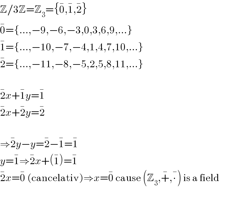 Z/3Z=Z_3 ={0^� ,1^� ,2^� }  0^� ={...,−9,−6,−3,0,3,6,9,...}  1^� ={...,−10,−7,−4,1,4,7,10,...}  2^� ={...,−11,−8,−5,2,5,8,11,...}    2^� x+1^� y=1^�   2^� x+2^� y=2^�     ⇒2^� y−y=2^� −1^� =1^�   y=1^� ⇒2^� x+(1^� )=1^�   2^� x=0^�  (cancelativ)⇒x=0^�  cause (Z_3 ,+^� ,∙^� ) is a field      