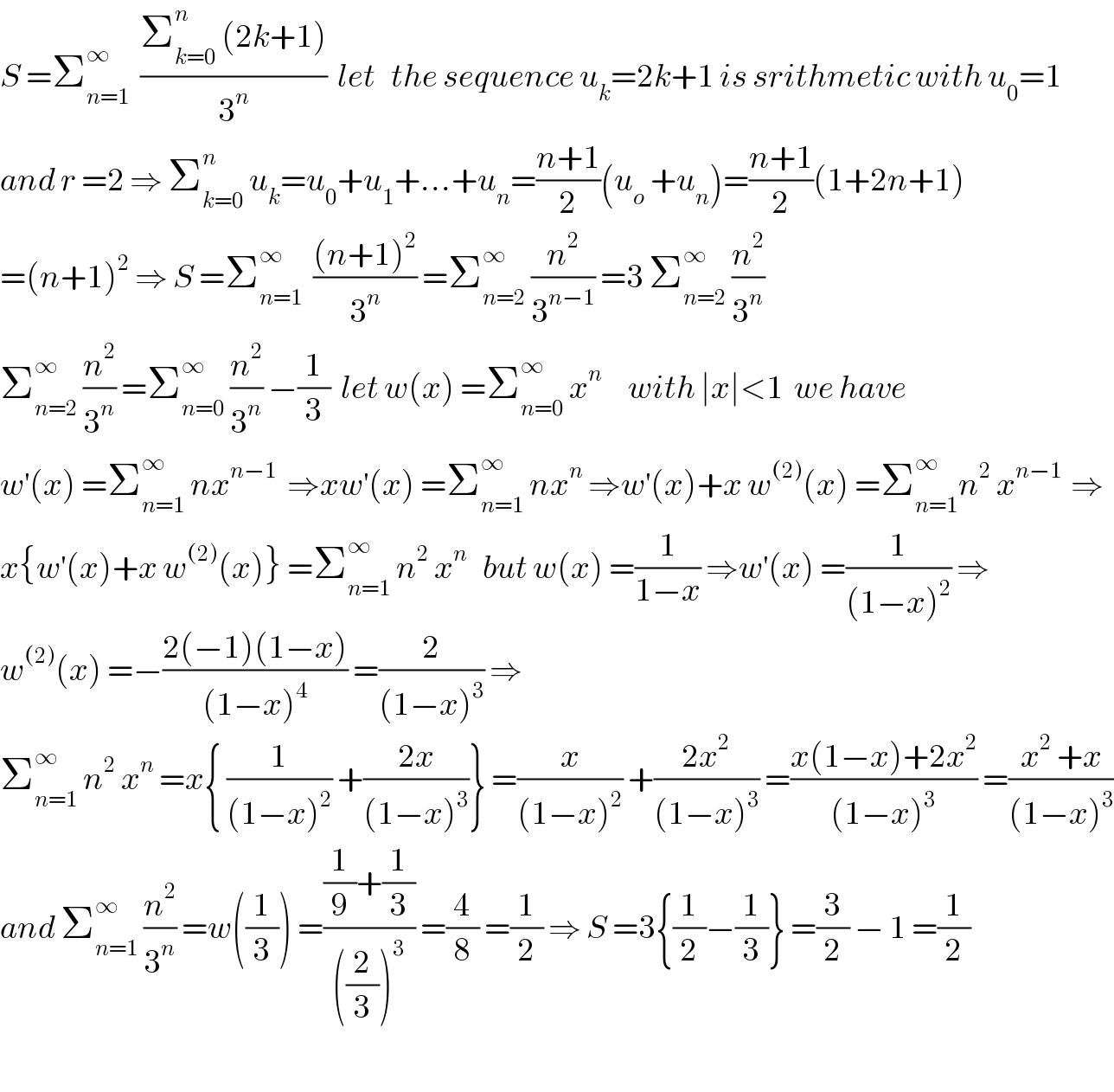 S =Σ_(n=1) ^∞   ((Σ_(k=0) ^n  (2k+1))/3^n )  let   the sequence u_k =2k+1 is srithmetic with u_0 =1  and r =2 ⇒ Σ_(k=0) ^n  u_k =u_0 +u_1 +...+u_n =((n+1)/2)(u_o  +u_n )=((n+1)/2)(1+2n+1)  =(n+1)^2  ⇒ S =Σ_(n=1) ^∞   (((n+1)^2 )/3^n ) =Σ_(n=2) ^∞  (n^2 /3^(n−1) ) =3 Σ_(n=2) ^∞  (n^2 /3^n )  Σ_(n=2) ^∞  (n^2 /3^n ) =Σ_(n=0) ^∞  (n^2 /3^n ) −(1/3)  let w(x) =Σ_(n=0) ^∞  x^n      with ∣x∣<1  we have   w^′ (x) =Σ_(n=1) ^∞  nx^(n−1)   ⇒xw^′ (x) =Σ_(n=1) ^∞  nx^n  ⇒w^′ (x)+x w^((2)) (x) =Σ_(n=1) ^∞ n^2  x^(n−1 )  ⇒  x{w^′ (x)+x w^((2)) (x)} =Σ_(n=1) ^∞  n^2  x^n    but w(x) =(1/(1−x)) ⇒w^′ (x) =(1/((1−x)^2 )) ⇒  w^((2)) (x) =−((2(−1)(1−x))/((1−x)^4 )) =(2/((1−x)^3 )) ⇒  Σ_(n=1) ^∞  n^2  x^n  =x{ (1/((1−x)^2 )) +((2x)/((1−x)^3 ))} =(x/((1−x)^2 )) +((2x^2 )/((1−x)^3 )) =((x(1−x)+2x^2 )/((1−x)^3 )) =((x^2  +x)/((1−x)^3 ))  and Σ_(n=1) ^∞  (n^2 /3^n ) =w((1/3)) =(((1/9)+(1/3))/(((2/3))^3 )) =(4/8) =(1/2) ⇒ S =3{(1/2)−(1/3)} =(3/2) − 1 =(1/2)    