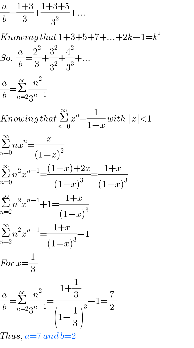 (a/b)=((1+3)/3)+((1+3+5)/3^2 )+...  Knowing that 1+3+5+7+...+2k−1=k^2   So,  (a/b)=(2^2 /3)+(3^2 /3^2 )+(4^2 /3^3 )+...  (a/b)=Σ_(n=2) ^∞ (n^2 /3^(n−1) )  Knowing that Σ_(n=0) ^∞ x^n =(1/(1−x)) with  ∣x∣<1  Σ_(n=0) ^∞ nx^n =(x/((1−x)^2 ))  Σ_(n=0) ^∞ n^2 x^(n−1) =(((1−x)+2x)/((1−x)^3 ))=((1+x)/((1−x)^3 ))  Σ_(n=2) ^∞ n^2 x^(n−1) +1=((1+x)/((1−x)^3 ))  Σ_(n=2) ^∞ n^2 x^(n−1) =((1+x)/((1−x)^3 ))−1  For x=(1/3)  (a/b)=Σ_(n=2) ^∞ (n^2 /3^(n−1) )=((1+(1/3))/((1−(1/3))^3 ))−1=(7/2)  Thus, a=7 and b=2  