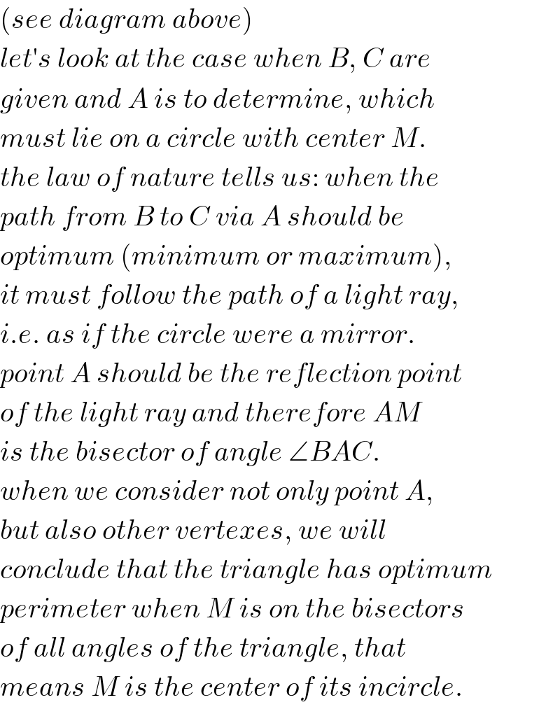 (see diagram above)  let′s look at the case when B, C are  given and A is to determine, which  must lie on a circle with center M.  the law of nature tells us: when the  path from B to C via A should be   optimum (minimum or maximum),  it must follow the path of a light ray,  i.e. as if the circle were a mirror.   point A should be the reflection point  of the light ray and therefore AM  is the bisector of angle ∠BAC.  when we consider not only point A,  but also other vertexes, we will  conclude that the triangle has optimum  perimeter when M is on the bisectors  of all angles of the triangle, that  means M is the center of its incircle.  