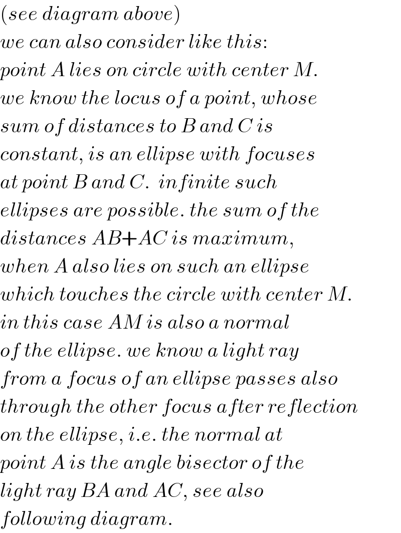 (see diagram above)  we can also consider like this:  point A lies on circle with center M.  we know the locus of a point, whose  sum of distances to B and C is  constant, is an ellipse with focuses  at point B and C.  infinite such  ellipses are possible. the sum of the  distances AB+AC is maximum,  when A also lies on such an ellipse  which touches the circle with center M.  in this case AM is also a normal  of the ellipse. we know a light ray   from a focus of an ellipse passes also  through the other focus after reflection  on the ellipse, i.e. the normal at  point A is the angle bisector of the  light ray BA and AC, see also  following diagram.  