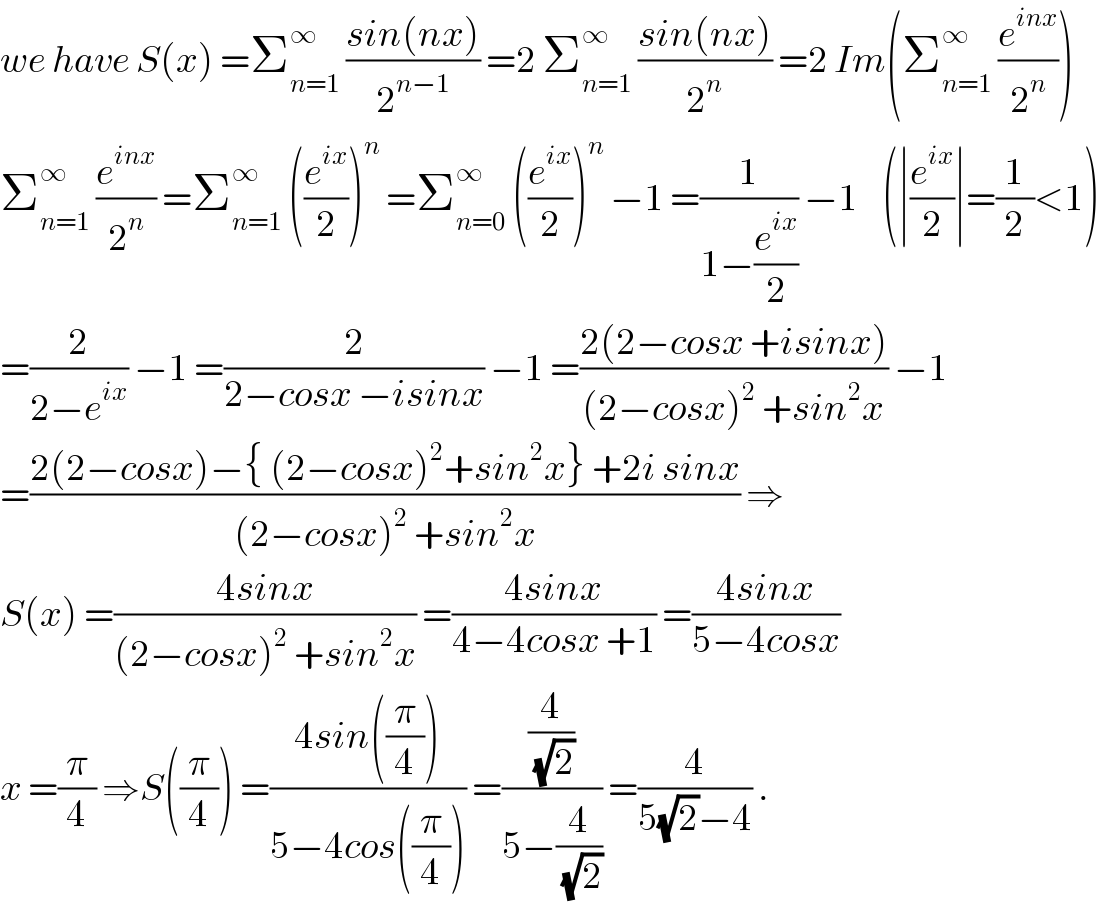 we have S(x) =Σ_(n=1) ^∞  ((sin(nx))/2^(n−1) ) =2 Σ_(n=1) ^∞  ((sin(nx))/2^n ) =2 Im(Σ_(n=1) ^∞  (e^(inx) /2^n ))      Σ_(n=1) ^∞  (e^(inx) /2^n ) =Σ_(n=1) ^∞  ((e^(ix) /2))^n  =Σ_(n=0) ^∞  ((e^(ix) /2))^n  −1 =(1/(1−(e^(ix) /2))) −1    (∣(e^(ix) /2)∣=(1/2)<1)  =(2/(2−e^(ix) )) −1 =(2/(2−cosx −isinx)) −1 =((2(2−cosx +isinx))/((2−cosx)^2  +sin^2 x)) −1  =((2(2−cosx)−{ (2−cosx)^2 +sin^2 x} +2i sinx)/((2−cosx)^2  +sin^2 x)) ⇒  S(x) =((4sinx)/((2−cosx)^2  +sin^2 x)) =((4sinx)/(4−4cosx +1)) =((4sinx)/(5−4cosx))  x =(π/4) ⇒S((π/4)) =((4sin((π/4)))/(5−4cos((π/4)))) =((4/(√2))/(5−(4/(√2)))) =(4/(5(√2)−4)) .  
