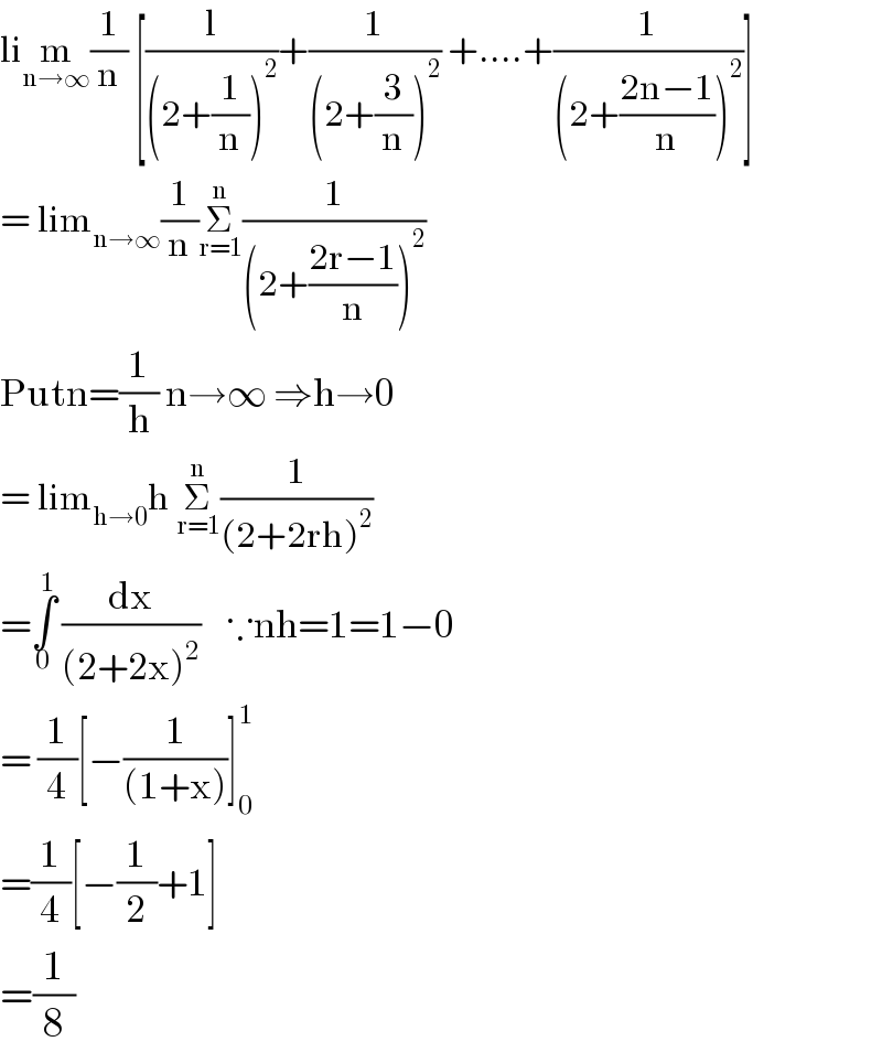 lim_(n→∞) (1/n) [(l/((2+(1/n))^2 ))+(1/((2+(3/n))^2 )) +....+(1/((2+((2n−1)/n))^2 ))]  = lim_(n→∞) (1/n)Σ_(r=1) ^n (1/((2+((2r−1)/n))^2 ))  Putn=(1/h) n→∞ ⇒h→0   = lim_(h→0) h Σ_(r=1) ^n (1/((2+2rh)^2 ))  =∫_0 ^1  (dx/((2+2x)^2 ))    ∵nh=1=1−0  = (1/4)[−(1/((1+x)))]_0 ^1   =(1/4)[−(1/2)+1]  =(1/8)  