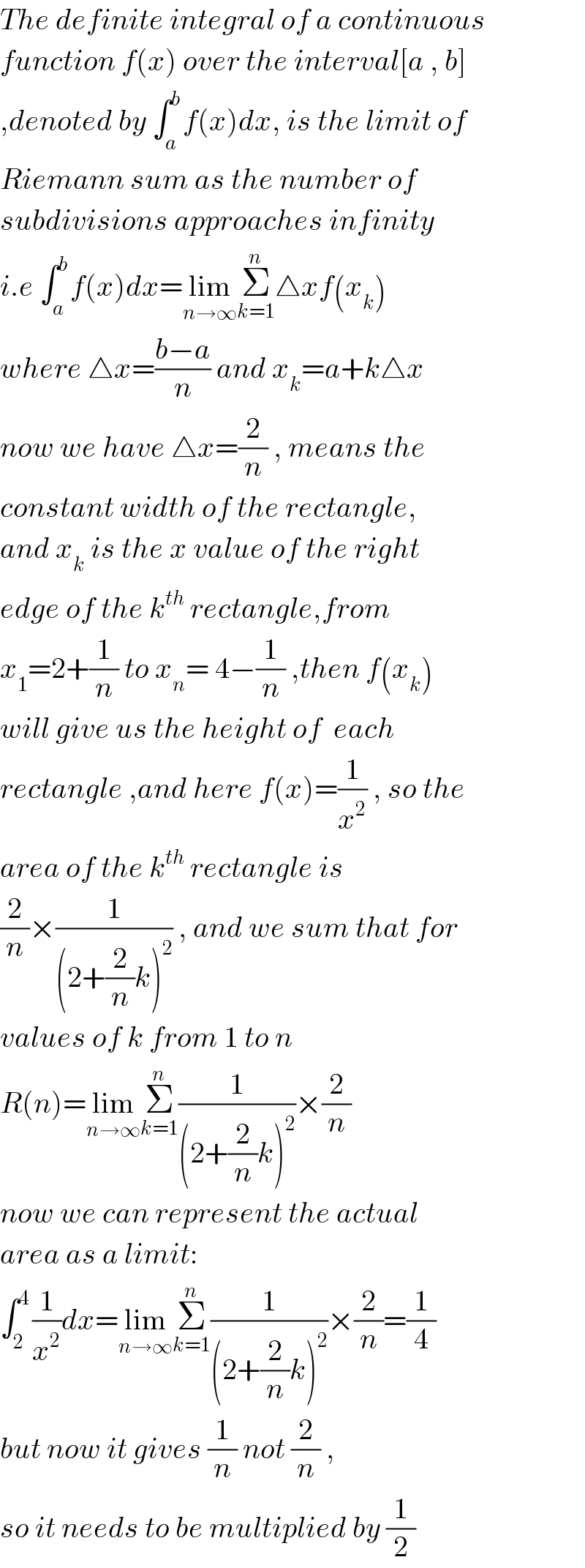 The definite integral of a continuous  function f(x) over the interval[a , b]  ,denoted by ∫_a ^b f(x)dx, is the limit of   Riemann sum as the number of  subdivisions approaches infinity  i.e ∫_a ^b f(x)dx=lim_(n→∞) Σ_(k=1) ^n △xf(x_k )  where △x=((b−a)/n) and x_k =a+k△x  now we have △x=(2/n) , means the  constant width of the rectangle,  and x_k  is the x value of the right   edge of the k^(th)  rectangle,from  x_1 =2+(1/n) to x_n = 4−(1/n) ,then f(x_k )  will give us the height of  each  rectangle ,and here f(x)=(1/x^2 ) , so the  area of the k^(th)  rectangle is  (2/n)×(1/((2+(2/n)k)^2 )) , and we sum that for  values of k from 1 to n  R(n)=lim_(n→∞) Σ_(k=1) ^n (1/((2+(2/n)k)^2 ))×(2/n)  now we can represent the actual  area as a limit:  ∫_(2 ) ^4 (1/x^2 )dx=lim_(n→∞) Σ_(k=1) ^n (1/((2+(2/n)k)^2 ))×(2/n)=(1/4)  but now it gives (1/n) not (2/n) ,  so it needs to be multiplied by (1/2)  
