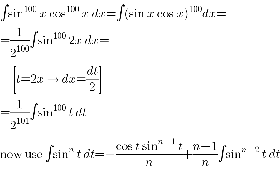 ∫sin^(100)  x cos^(100)  x dx=∫(sin x cos x)^(100) dx=  =(1/2^(100) )∫sin^(100)  2x dx=       [t=2x → dx=(dt/2)]  =(1/2^(101) )∫sin^(100)  t dt  now use ∫sin^n  t dt=−((cos t sin^(n−1)  t)/n)+((n−1)/n)∫sin^(n−2)  t dt  