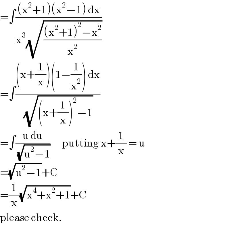=∫(((x^2 +1)(x^2 −1) dx)/(x^3 (√(((x^2 +1)^2 −x^2 )/x^2 ))))  =∫(((x+(1/x))(1−(1/x^2 )) dx)/(√((x+(1/x))^2 −1)))  =∫((u du)/(√(u^2 −1)))       putting x+(1/x) = u  =(√(u^2 −1))+C  =(1/x)(√(x^4 +x^2 +1))+C  please check.    
