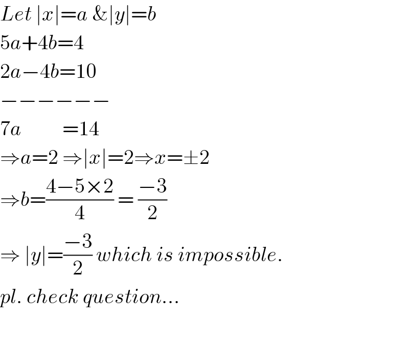 Let ∣x∣=a &∣y∣=b  5a+4b=4    2a−4b=10   −−−−−−  7a          =14  ⇒a=2 ⇒∣x∣=2⇒x=±2  ⇒b=((4−5×2)/4) = ((−3)/2)  ⇒ ∣y∣=((−3)/2) which is impossible.  pl. check question...    